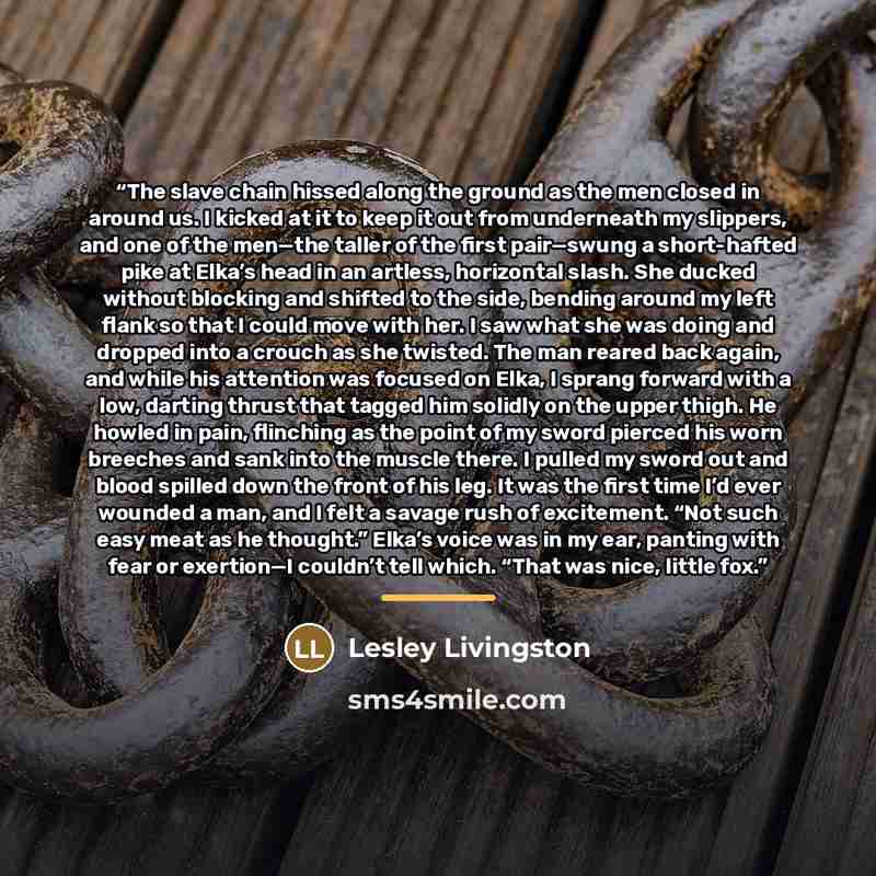“The slave chain hissed along the ground as the men closed in around us. I kicked at it to keep it out from underneath my slippers, and one of the men—the taller of the first pair—swung a short-hafted pike at Elka’s head in an artless, horizontal slash. She ducked without blocking and shifted to…” quote by Lesley Livingston