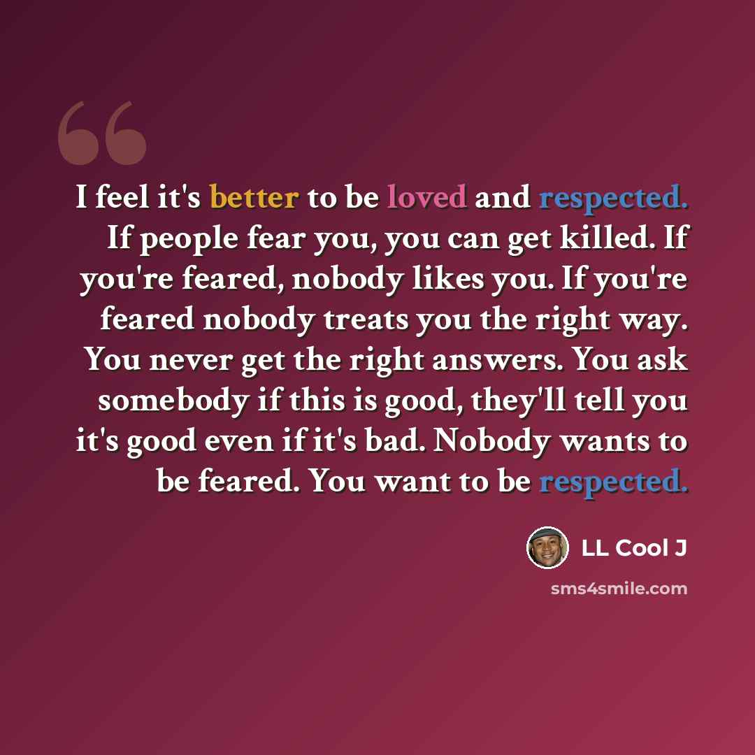 “I feel it's better to be loved and respected. If people fear you, you can get killed. If you're feared, nobody likes you. If you're feared nobody treats you the right way. You never get the right answers. You ask somebody if this is good, they'll tell you it's good even if it's bad. Nobody wants…” quote by LL Cool J