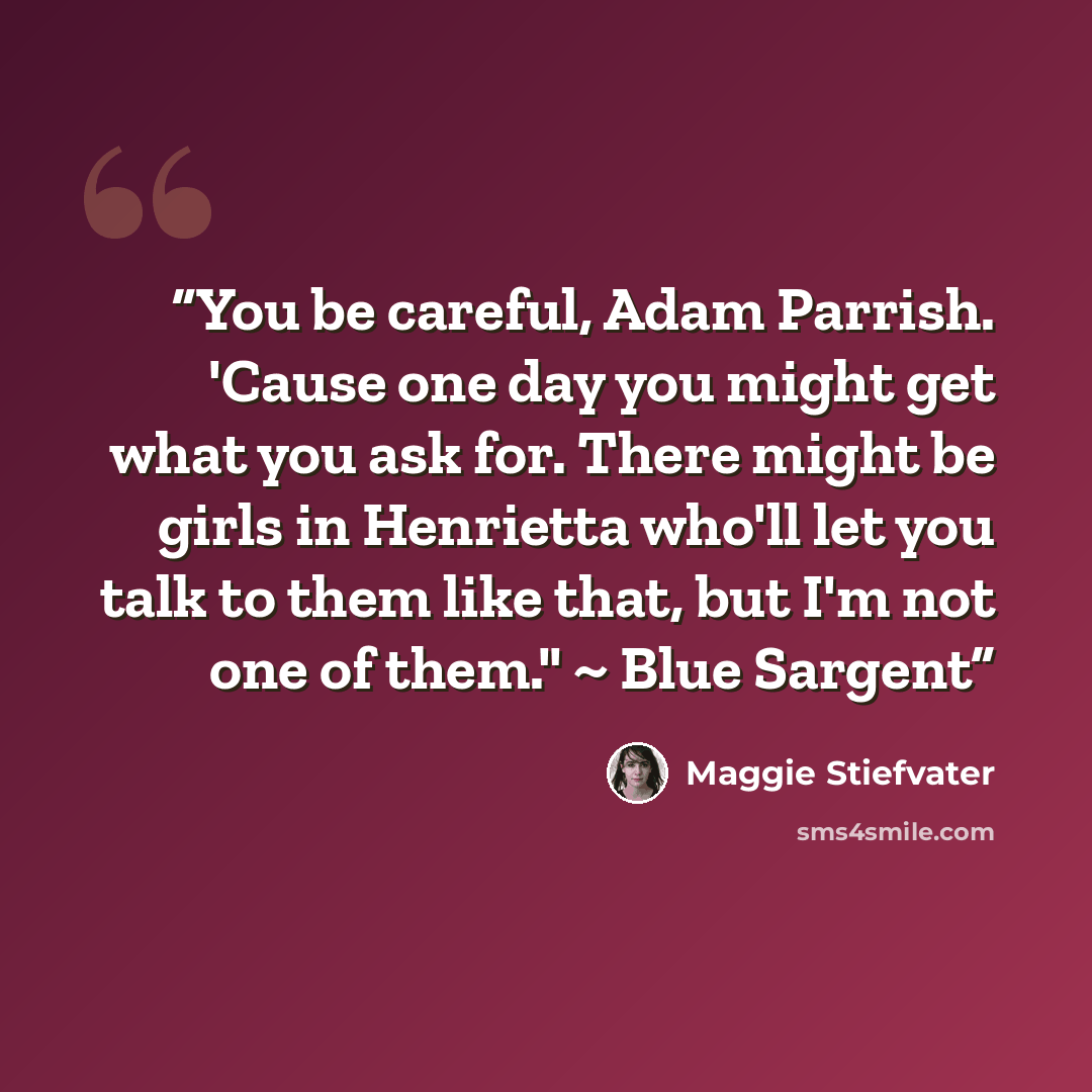“You be careful, Adam Parrish. 'Cause one day you might get what you ask for. There might be girls in Henrietta who'll let you talk to them like that, but I'm not one of them." ~ Blue Sargent” quote by Maggie Stiefvater