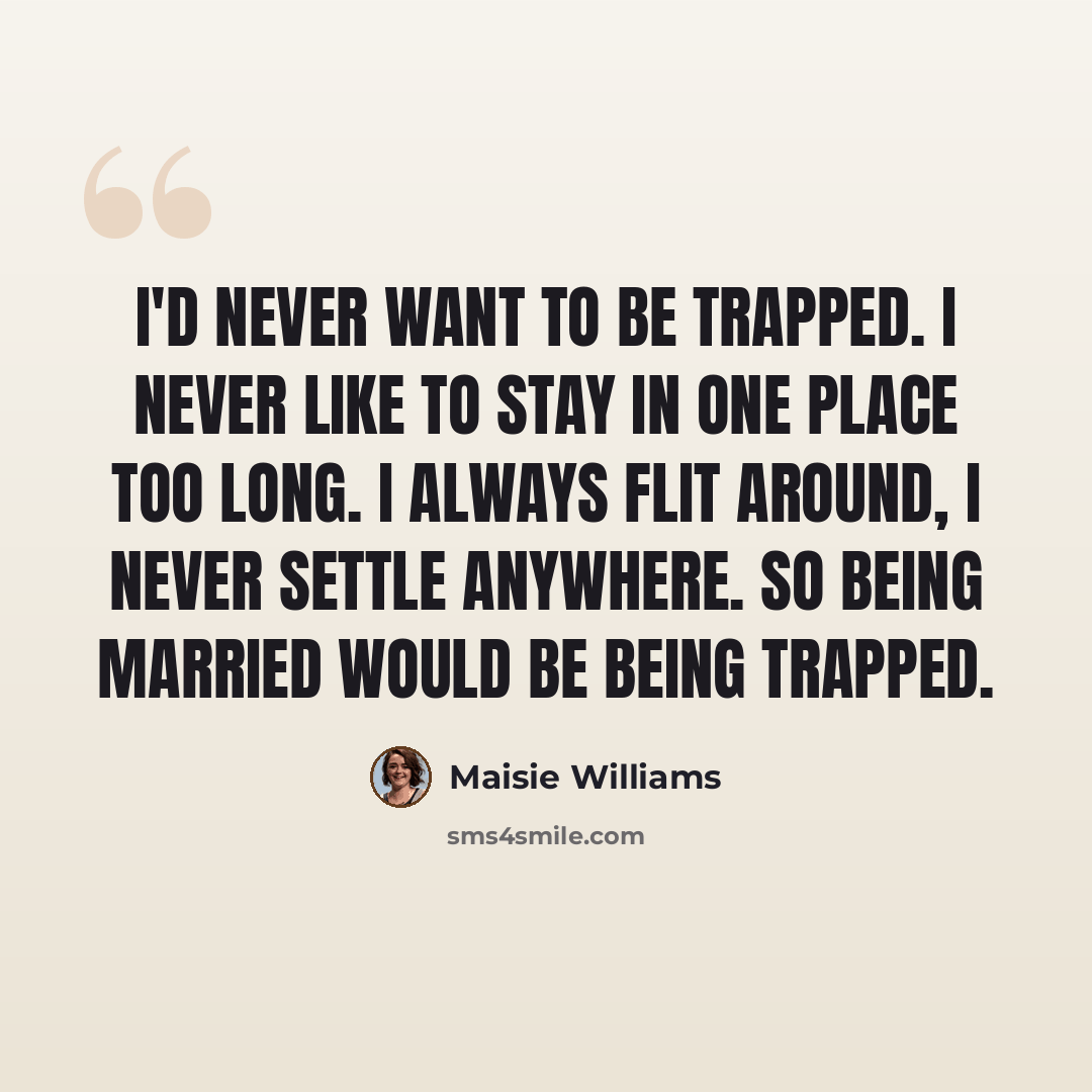 “I'd never want to be trapped. I never like to stay in one place too long. I always flit around, I never settle anywhere. So being married would be being trapped.” quote by Maisie Williams
