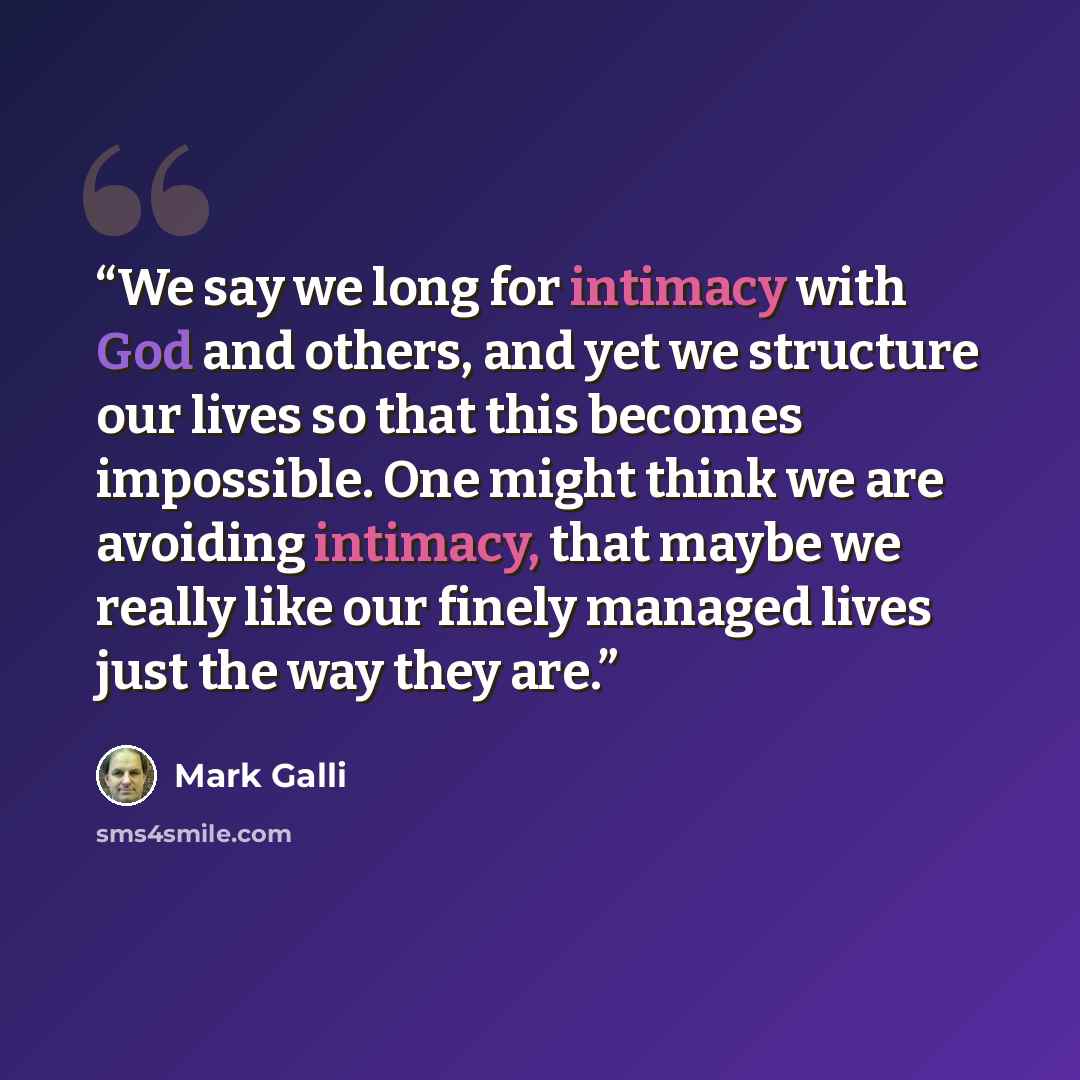 “We say we long for intimacy with God and others, and yet we structure our lives so that this becomes impossible. One might think we are avoiding intimacy, that maybe we really like our finely managed lives just the way they are.” quote by Mark Galli