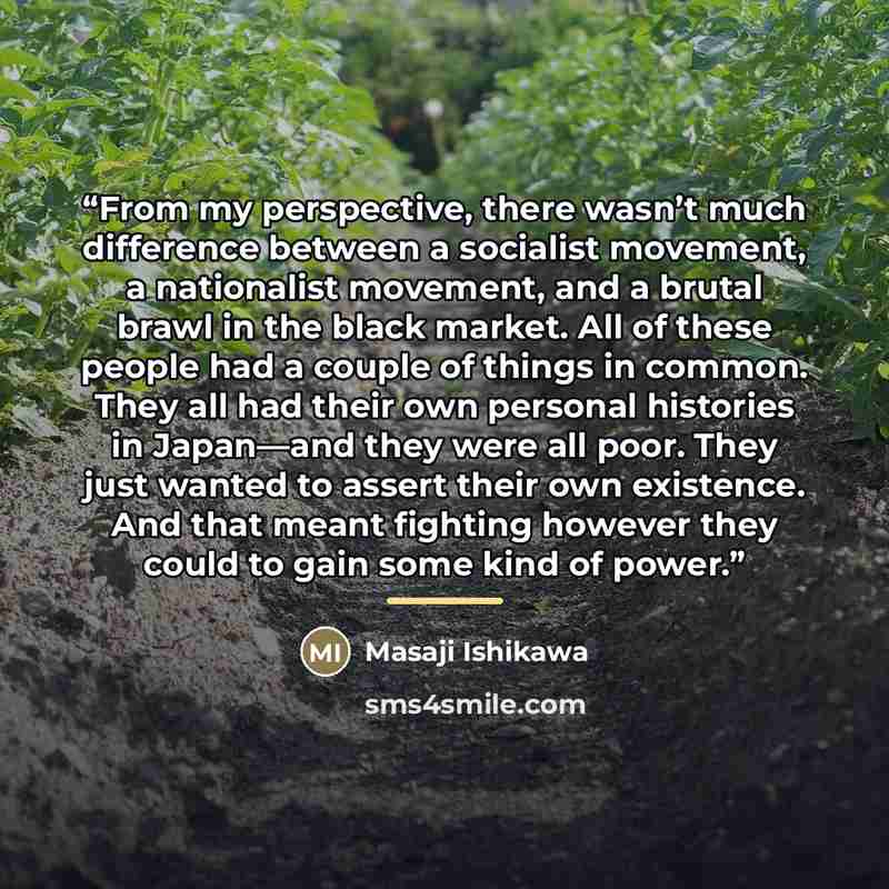 “From my perspective, there wasn’t much difference between a socialist movement, a nationalist movement, and a brutal brawl in the black market. All of these people had a couple of things in common. They all had their own personal histories in Japan—and they were all poor. They just wanted to…” quote by Masaji Ishikawa