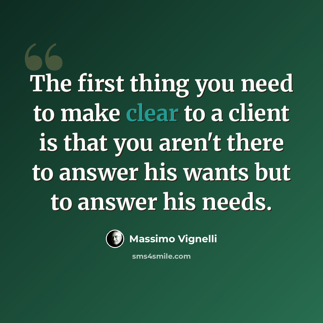 “The first thing you need to make clear to a client is that you aren't there to answer his wants but to answer his needs.” quote by Massimo Vignelli
