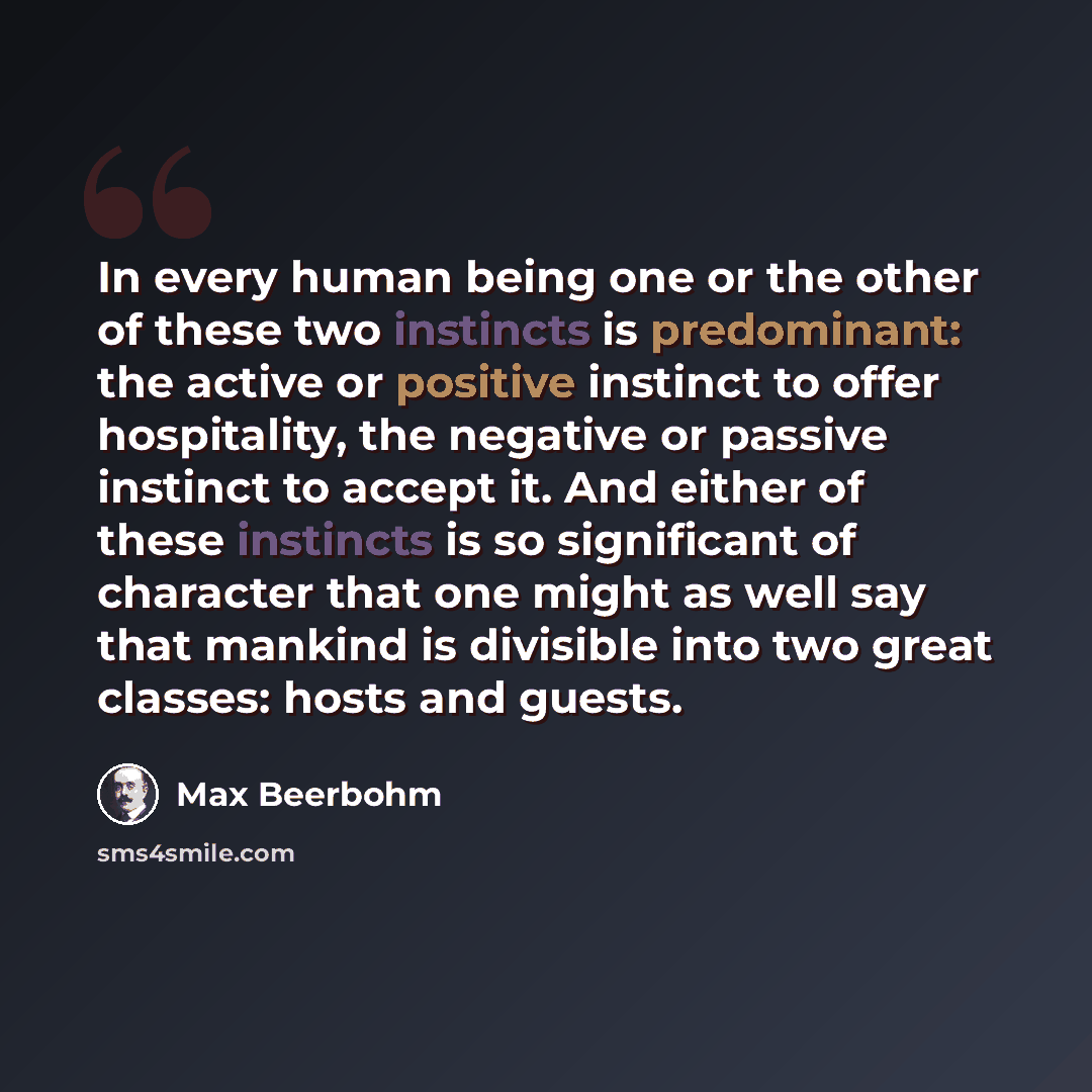 “In every human being one or the other of these two instincts is predominant: the active or positive instinct to offer hospitality, the negative or passive instinct to accept it. And either of these instincts is so significant of character that one might as well say that mankind is divisible into…” quote by Max Beerbohm