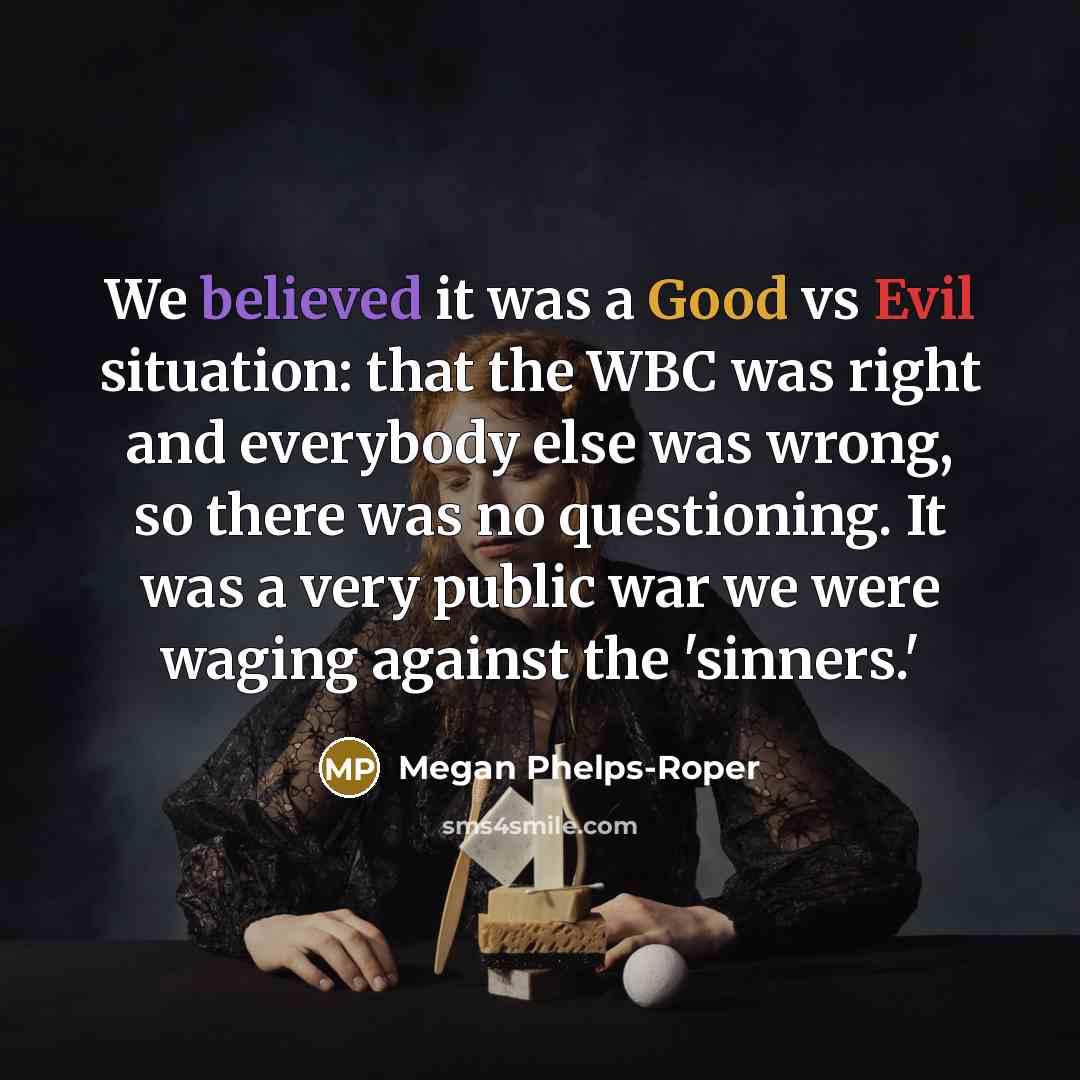 “We believed it was a Good vs Evil situation: that the WBC was right and everybody else was wrong, so there was no questioning. It was a very public war we were waging against the 'sinners.'” quote by Megan Phelps-Roper