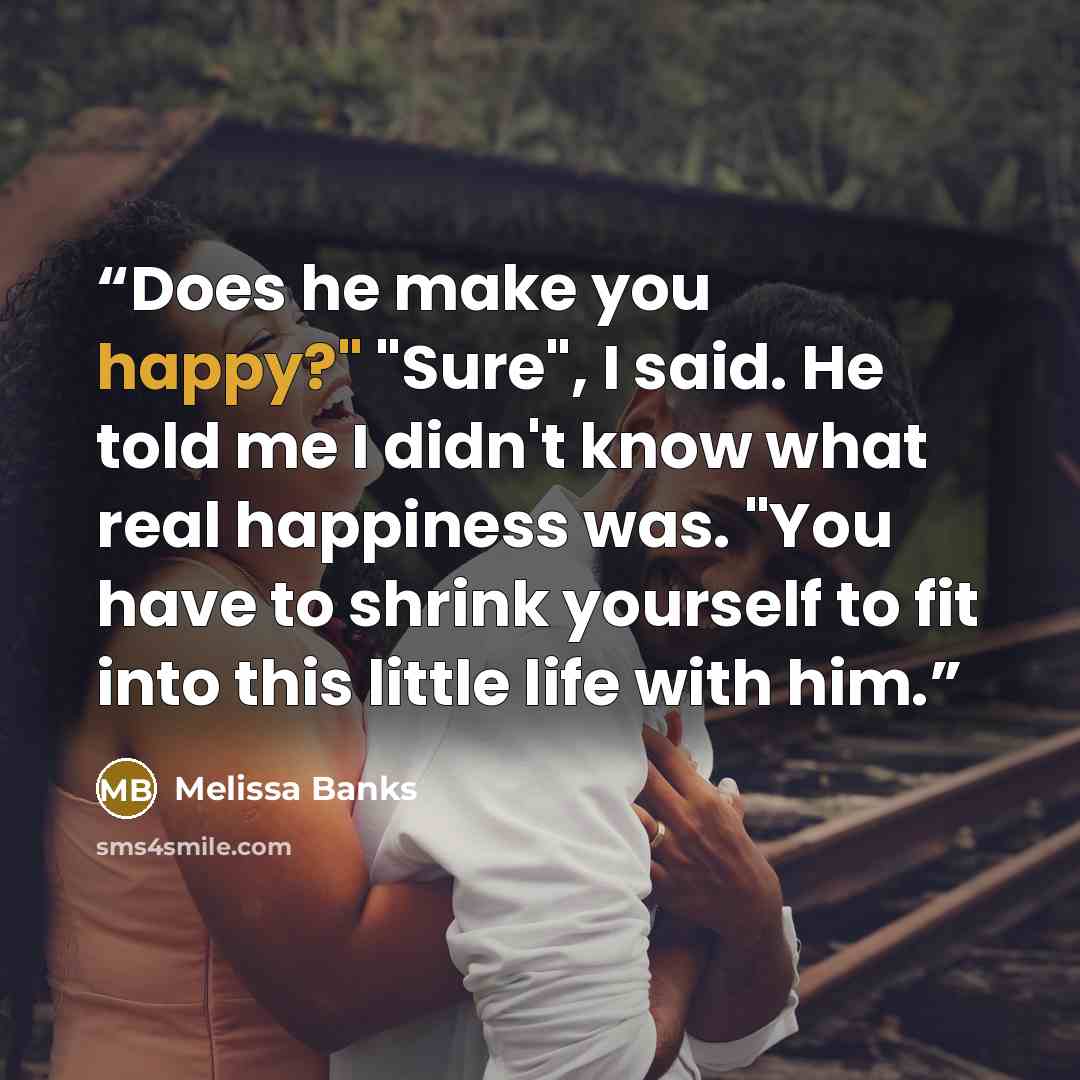 “Does he make you happy?" "Sure", I said. He told me I didn't know what real happiness was. "You have to shrink yourself to fit into this little life with him.” quote by Melissa Banks