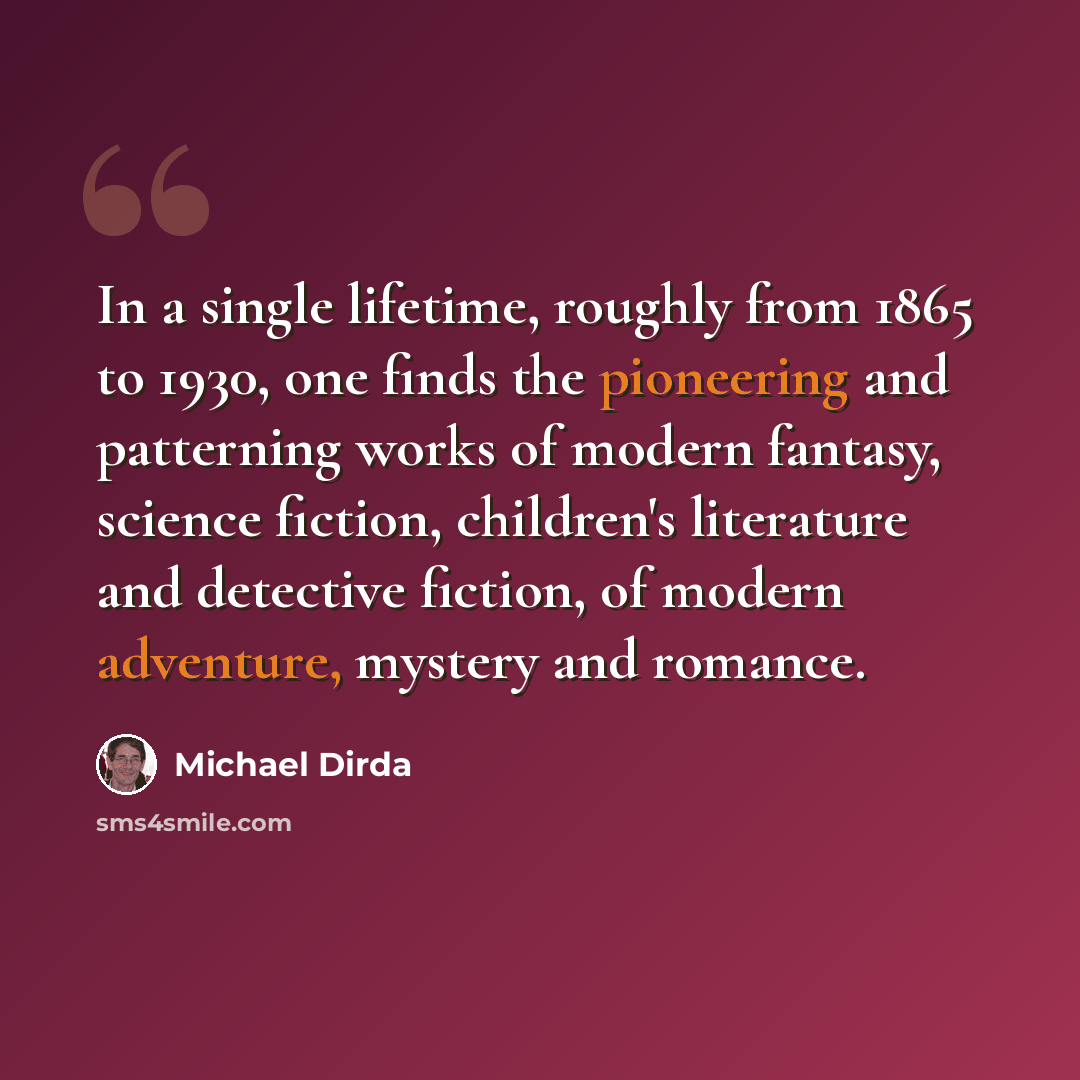 “In a single lifetime, roughly from 1865 to 1930, one finds the pioneering and patterning works of modern fantasy, science fiction, children's literature and detective fiction, of modern adventure, mystery and romance.” quote by Michael Dirda