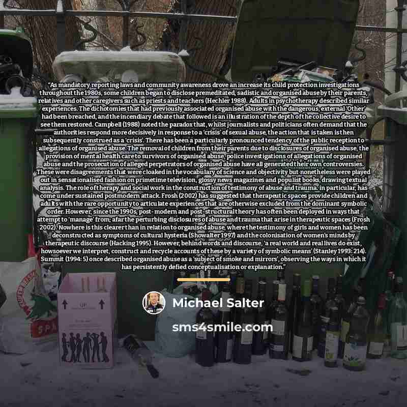 “As mandatory reporting laws and community awareness drove an increase its child protection investigations throughout the 1980s, some children began to disclose premeditated, sadistic and organised abuse by their parents, relatives and other caregivers such as priests and teachers (Hechler 1988)…” quote by Michael Salter