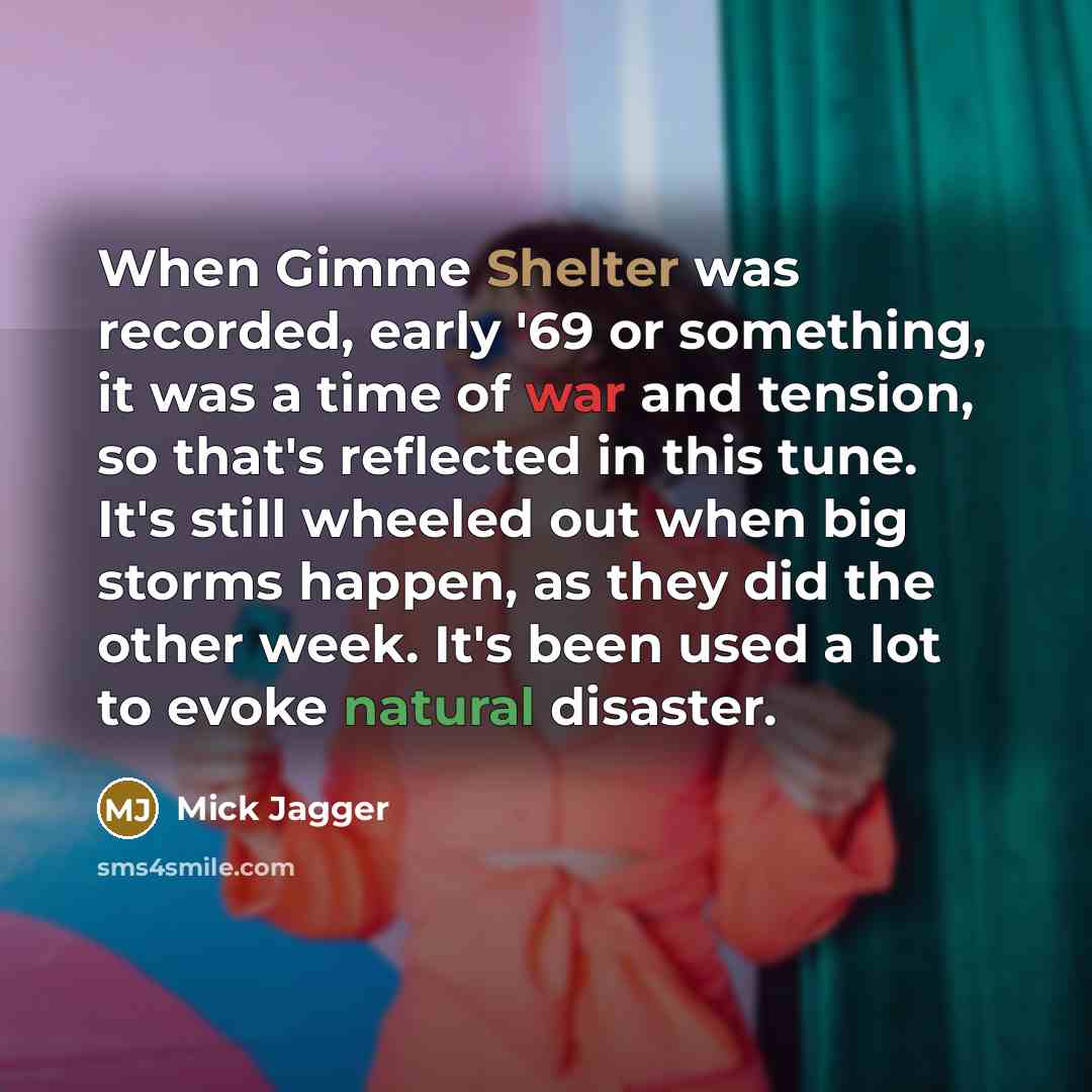 “When Gimme Shelter was recorded, early '69 or something, it was a time of war and tension, so that's reflected in this tune. It's still wheeled out when big storms happen, as they did the other week. It's been used a lot to evoke natural disaster.” quote by Mick Jagger