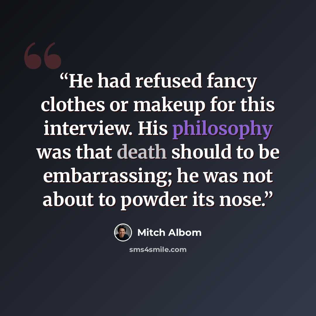 “He had refused fancy clothes or makeup for this interview. His philosophy was that death should to be embarrassing; he was not about to powder its nose.” quote by Mitch Albom
