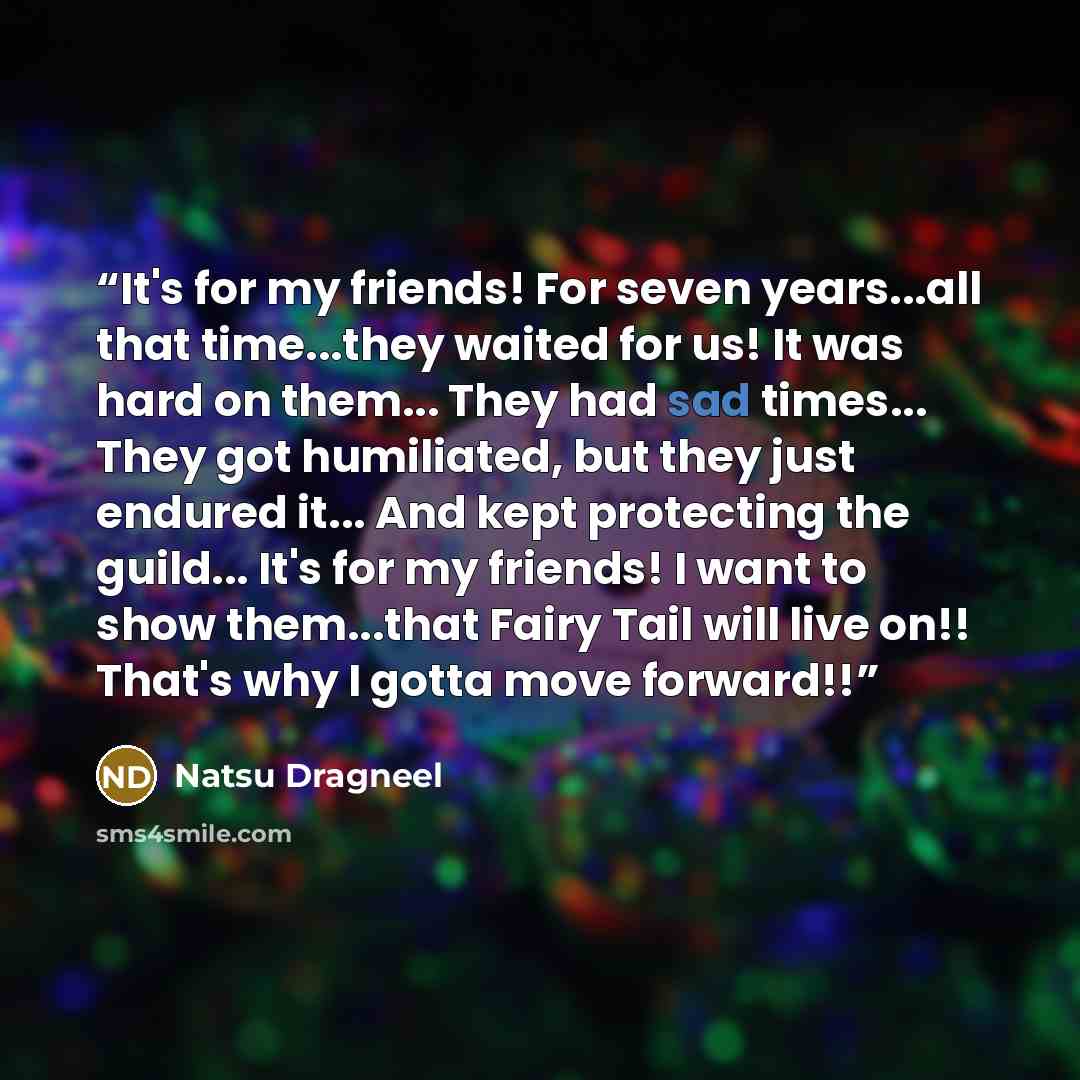 “It's for my friends! For seven years...all that time...they waited for us! It was hard on them... They had sad times... They got humiliated, but they just endured it... And kept protecting the guild... It's for my friends! I want to show them...that Fairy Tail will live on!! That's why I gotta…” quote by Natsu Dragneel