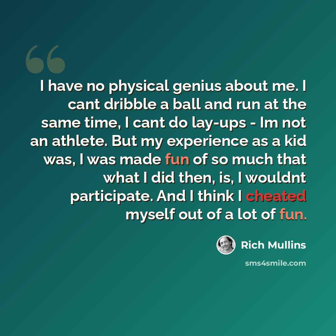 “I have no physical genius about me. I cant dribble a ball and run at the same time, I cant do lay-ups - Im not an athlete. But my experience as a kid was, I was made fun of so much that what I did then, is, I wouldnt participate. And I think I cheated myself out of a lot of fun.” quote by Rich Mullins