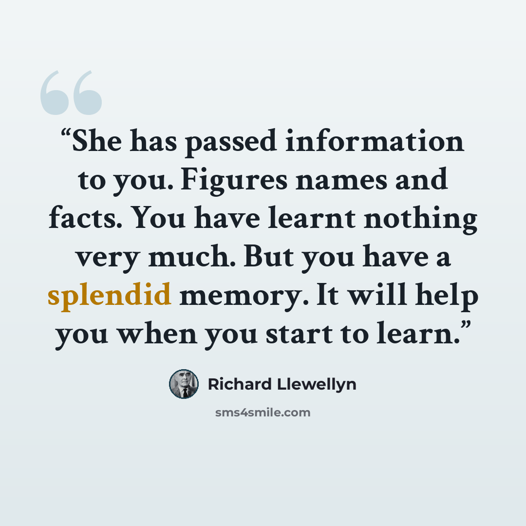 “She has passed information to you. Figures names and facts. You have learnt nothing very much. But you have a splendid memory. It will help you when you start to learn.” quote by Richard Llewellyn