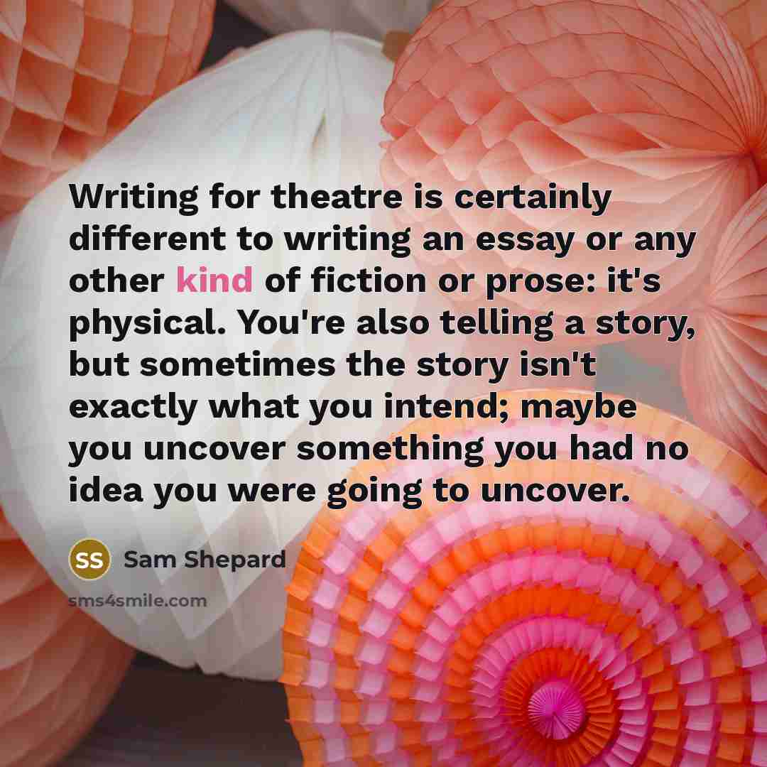“Writing for theatre is certainly different to writing an essay or any other kind of fiction or prose: it's physical. You're also telling a story, but sometimes the story isn't exactly what you intend; maybe you uncover something you had no idea you were going to uncover.” quote by Sam Shepard
