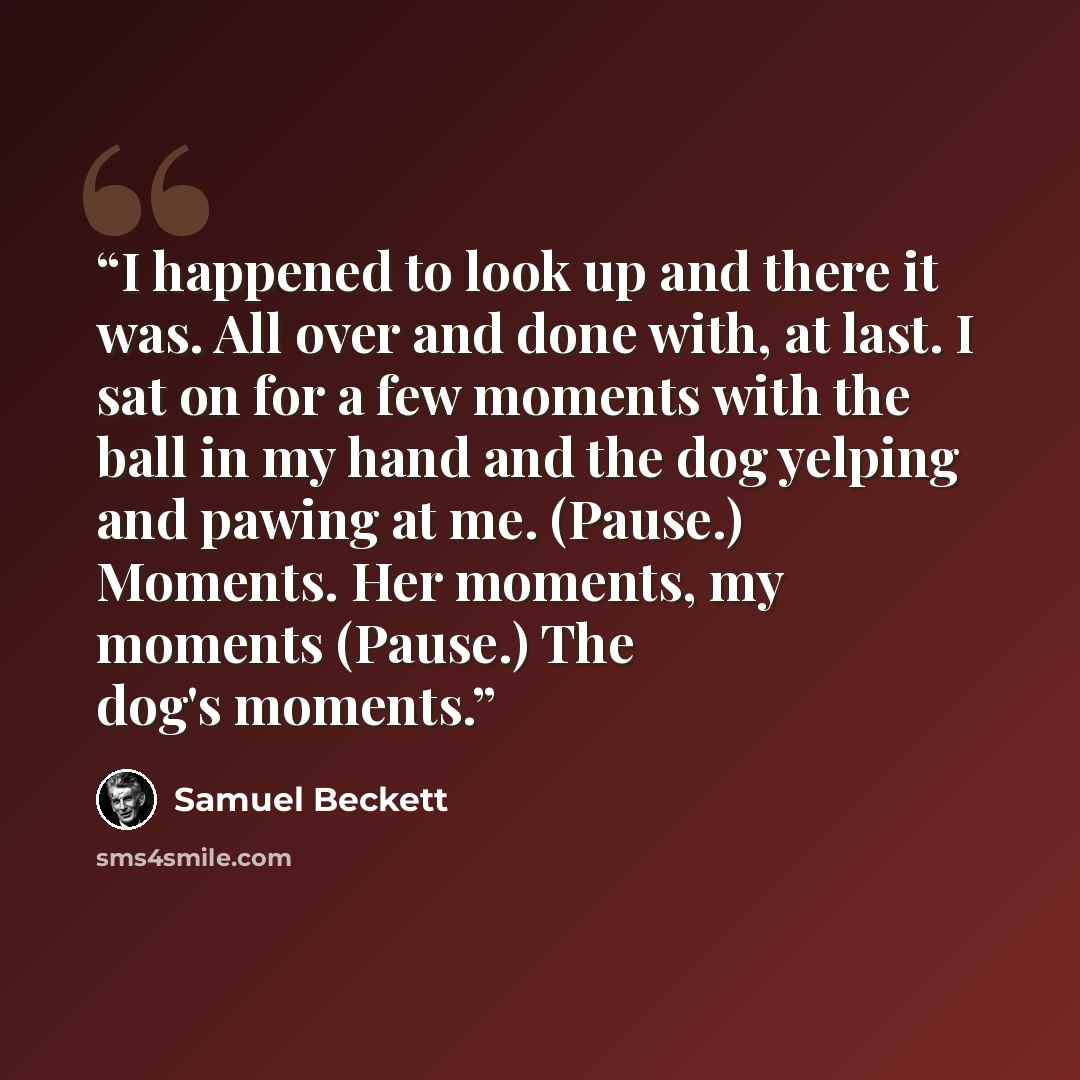 “I happened to look up and there it was. All over and done with, at last. I sat on for a few moments with the ball in my hand and the dog yelping and pawing at me. (Pause.) Moments. Her moments, my moments (Pause.) The dog's moments.” quote by Samuel Beckett