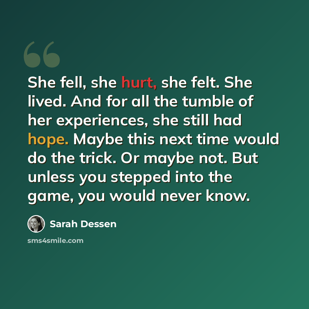 “She fell, she hurt, she felt. She lived. And for all the tumble of her experiences, she still had hope. Maybe this next time would do the trick. Or maybe not. But unless you stepped into the game, you would never know.” quote by Sarah Dessen