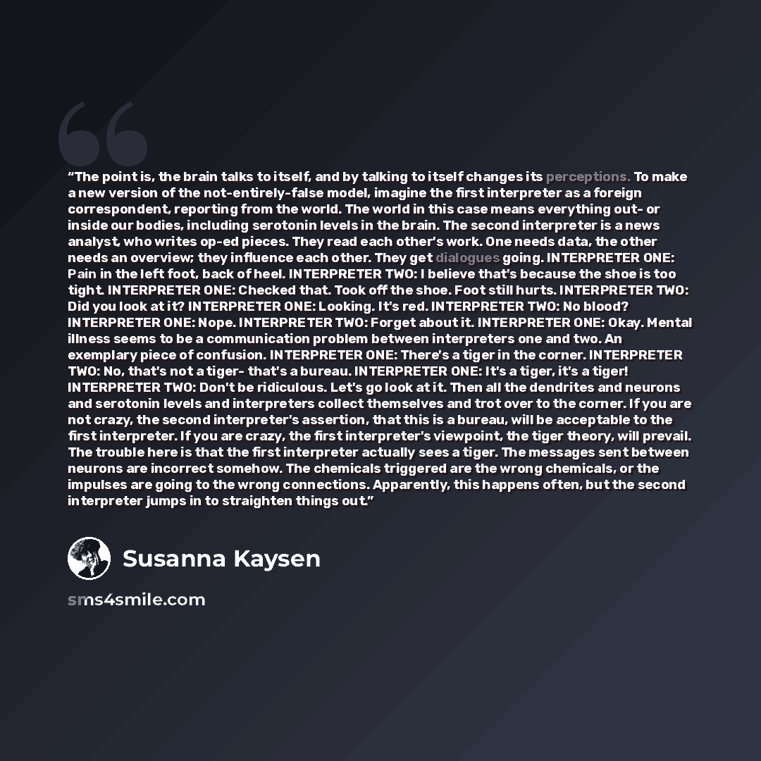 “The point is, the brain talks to itself, and by talking to itself changes its perceptions. To make a new version of the not-entirely-false model, imagine the first interpreter as a foreign correspondent, reporting from the world. The world in this case means everything out- or inside our bodies…” quote by Susanna Kaysen