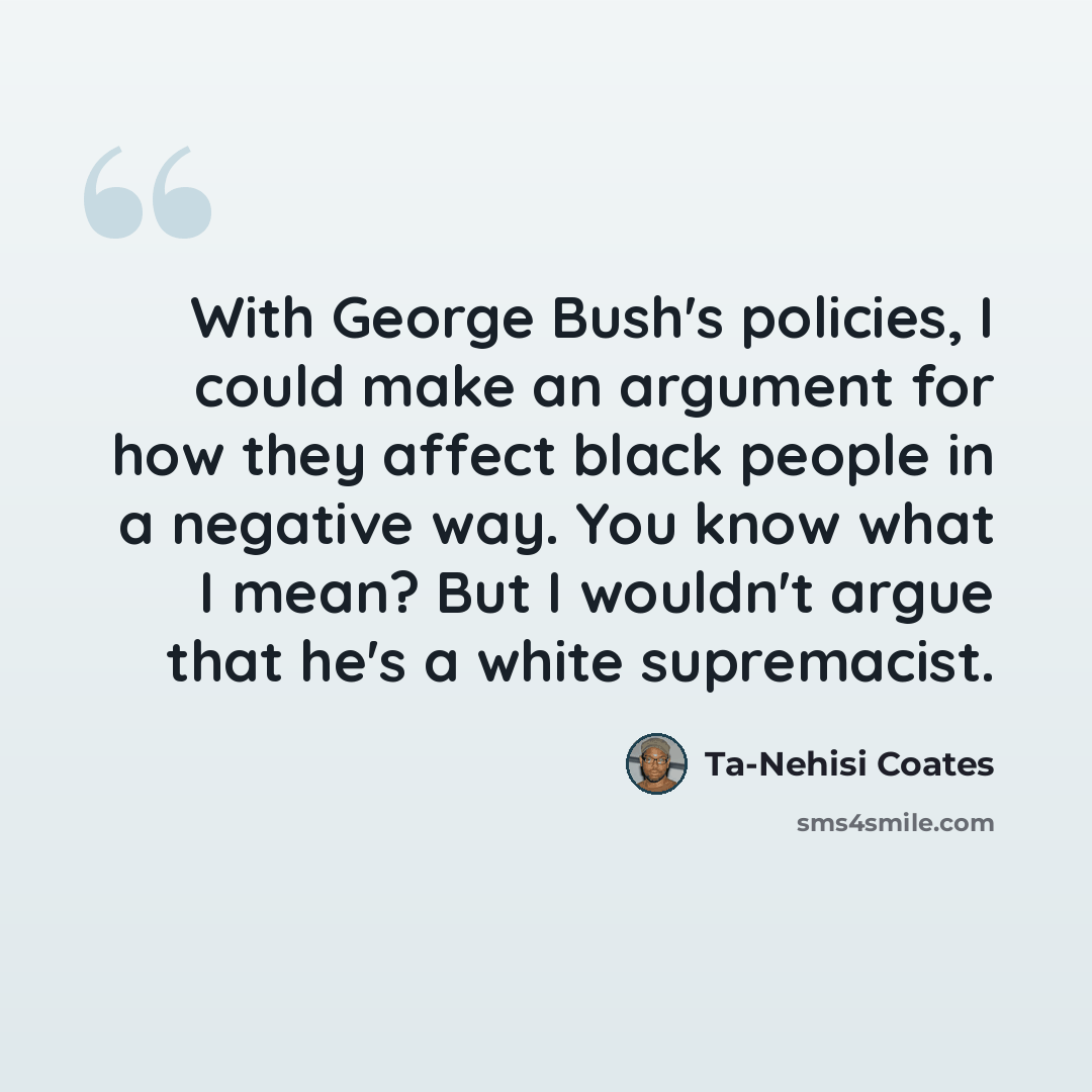 “With George Bush's policies, I could make an argument for how they affect black people in a negative way. You know what I mean? But I wouldn't argue that he's a white supremacist.” quote by Ta-Nehisi Coates