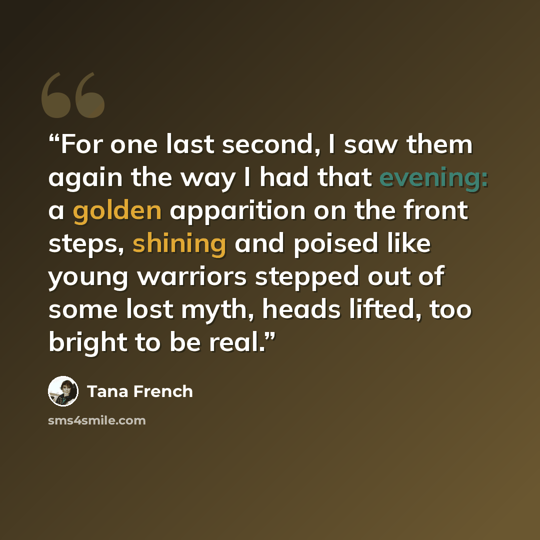 “For one last second, I saw them again the way I had that evening: a golden apparition on the front steps, shining and poised like young warriors stepped out of some lost myth, heads lifted, too bright to be real.” quote by Tana French