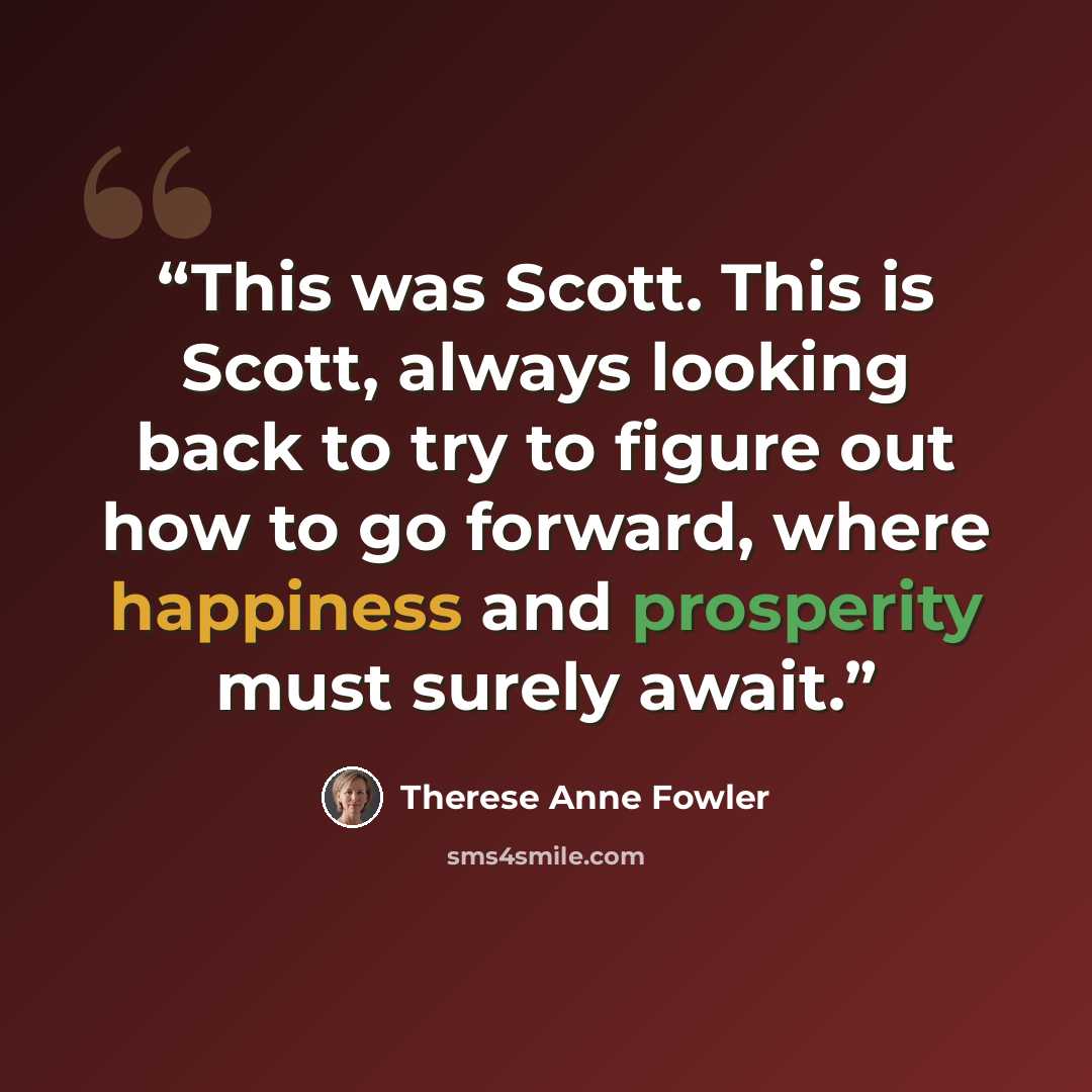“This was Scott. This is Scott, always looking back to try to figure out how to go forward, where happiness and prosperity must surely await.” quote by Therese Anne Fowler