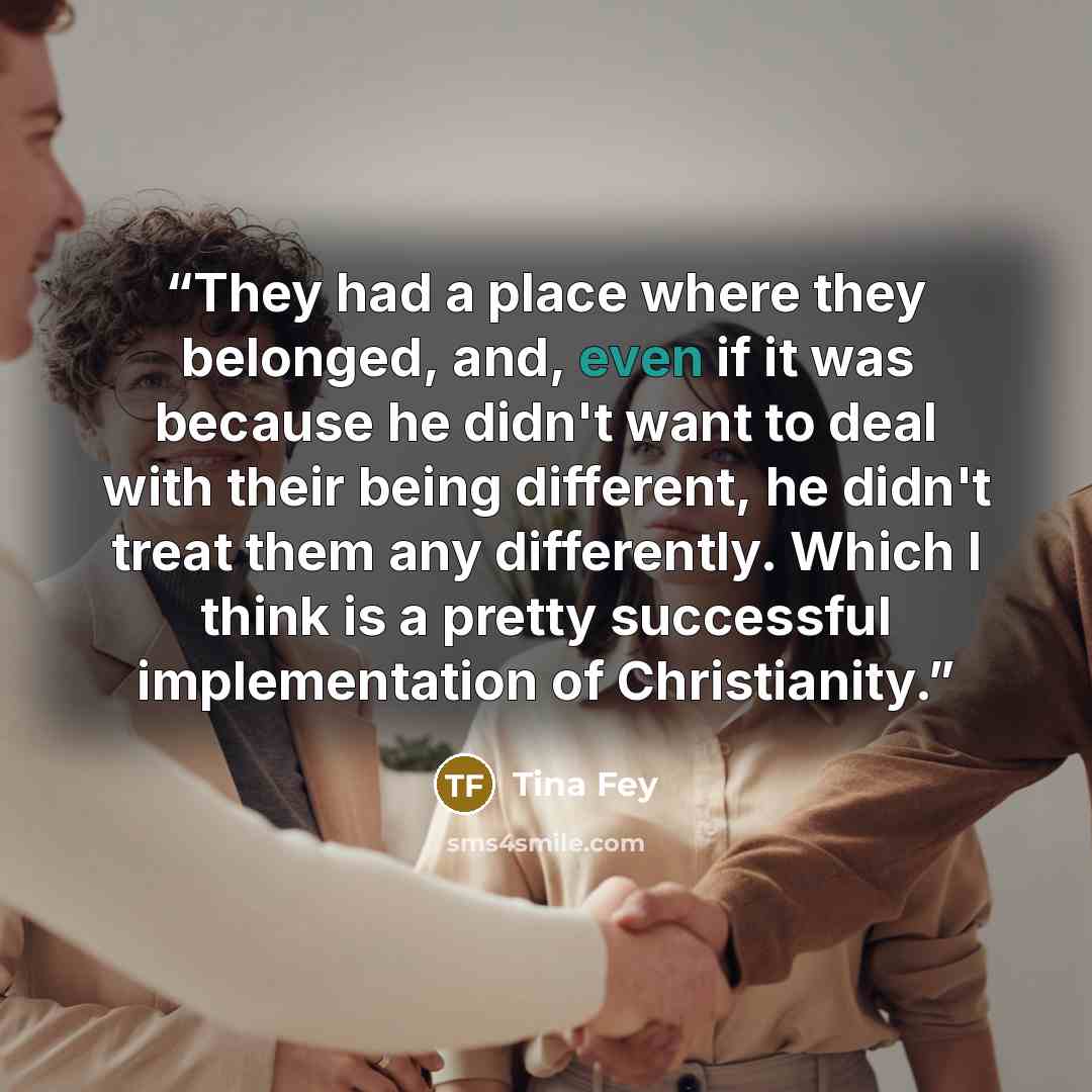 “They had a place where they belonged, and, even if it was because he didn't want to deal with their being different, he didn't treat them any differently. Which I think is a pretty successful implementation of Christianity.” quote by Tina Fey