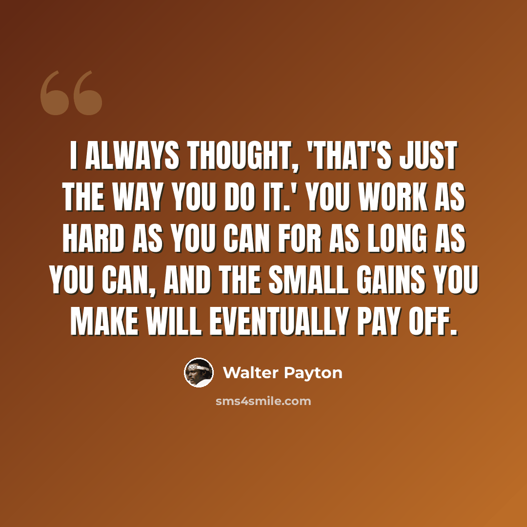 “I always thought, 'That's just the way you do it.' You work as hard as you can for as long as you can, and the small gains you make will eventually pay off.” quote by Walter Payton
