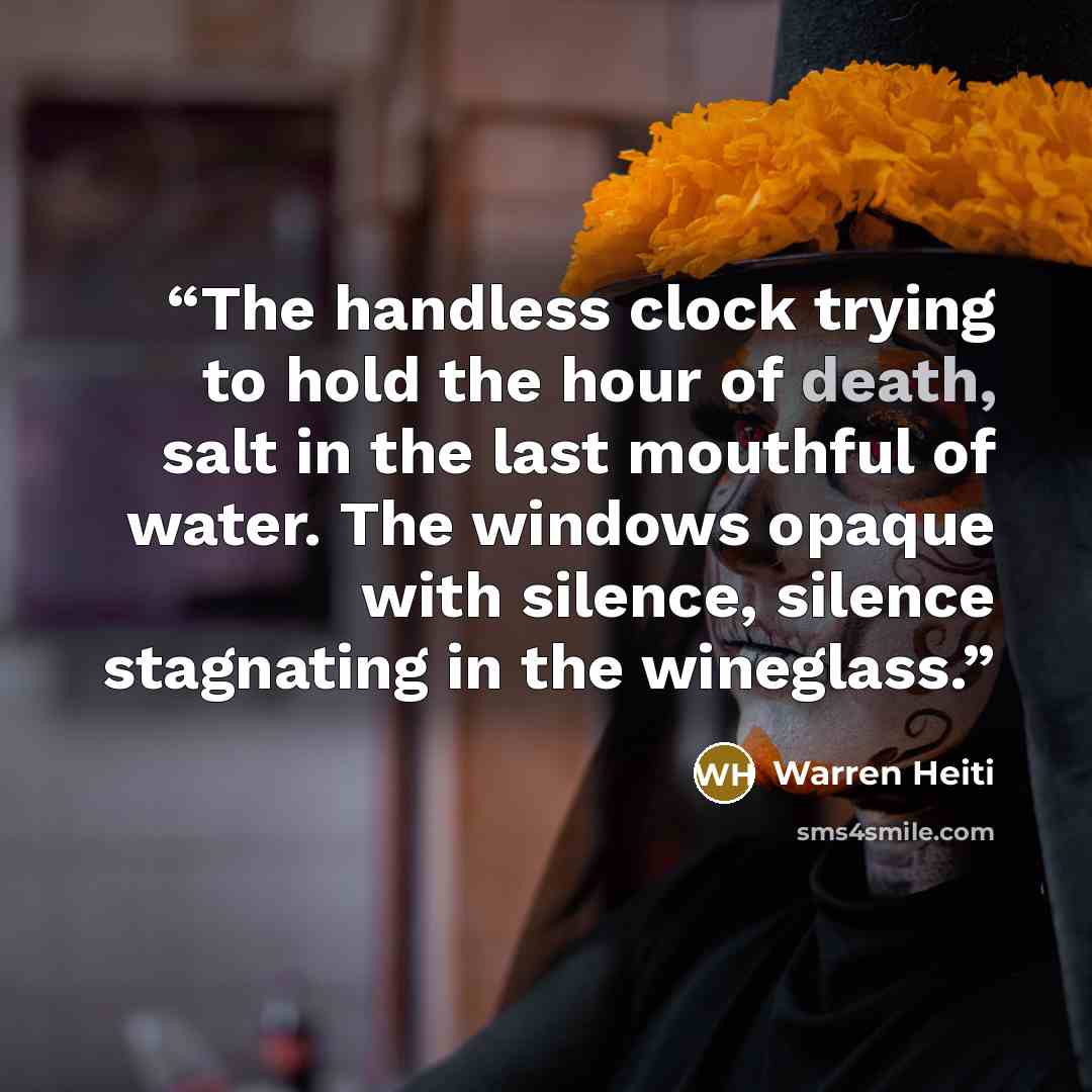 “The handless clock trying to hold the hour of death, salt in the last mouthful of water. The windows opaque with silence, silence stagnating in the wineglass.” quote by Warren Heiti
