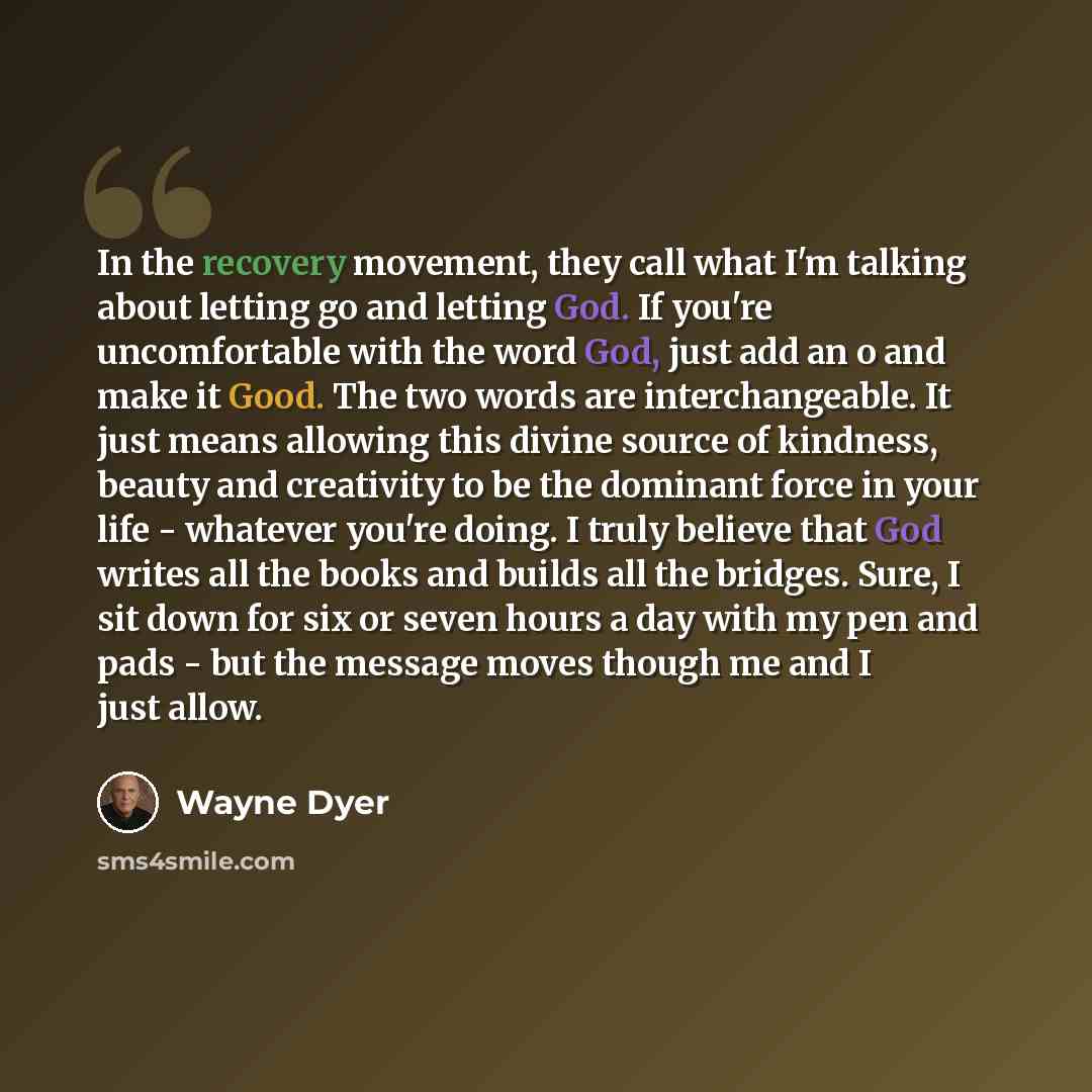 “In the recovery movement, they call what I'm talking about letting go and letting God. If you're uncomfortable with the word God, just add an o and make it Good. The two words are interchangeable. It just means allowing this divine source of kindness, beauty and creativity to be the dominant force…” quote by Wayne Dyer