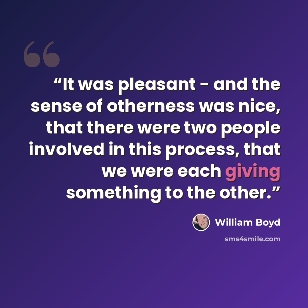 “It was pleasant - and the sense of otherness was nice, that there were two people involved in this process, that we were each giving something to the other.” quote by William Boyd