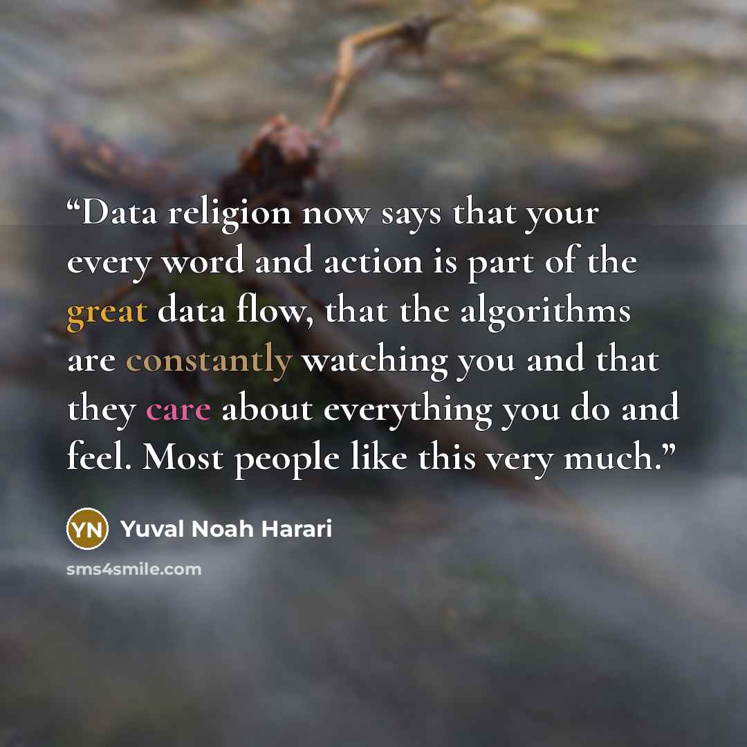 “Data religion now says that your every word and action is part of the great data flow, that the algorithms are constantly watching you and that they care about everything you do and feel. Most people like this very much.” quote by Yuval Noah Harari