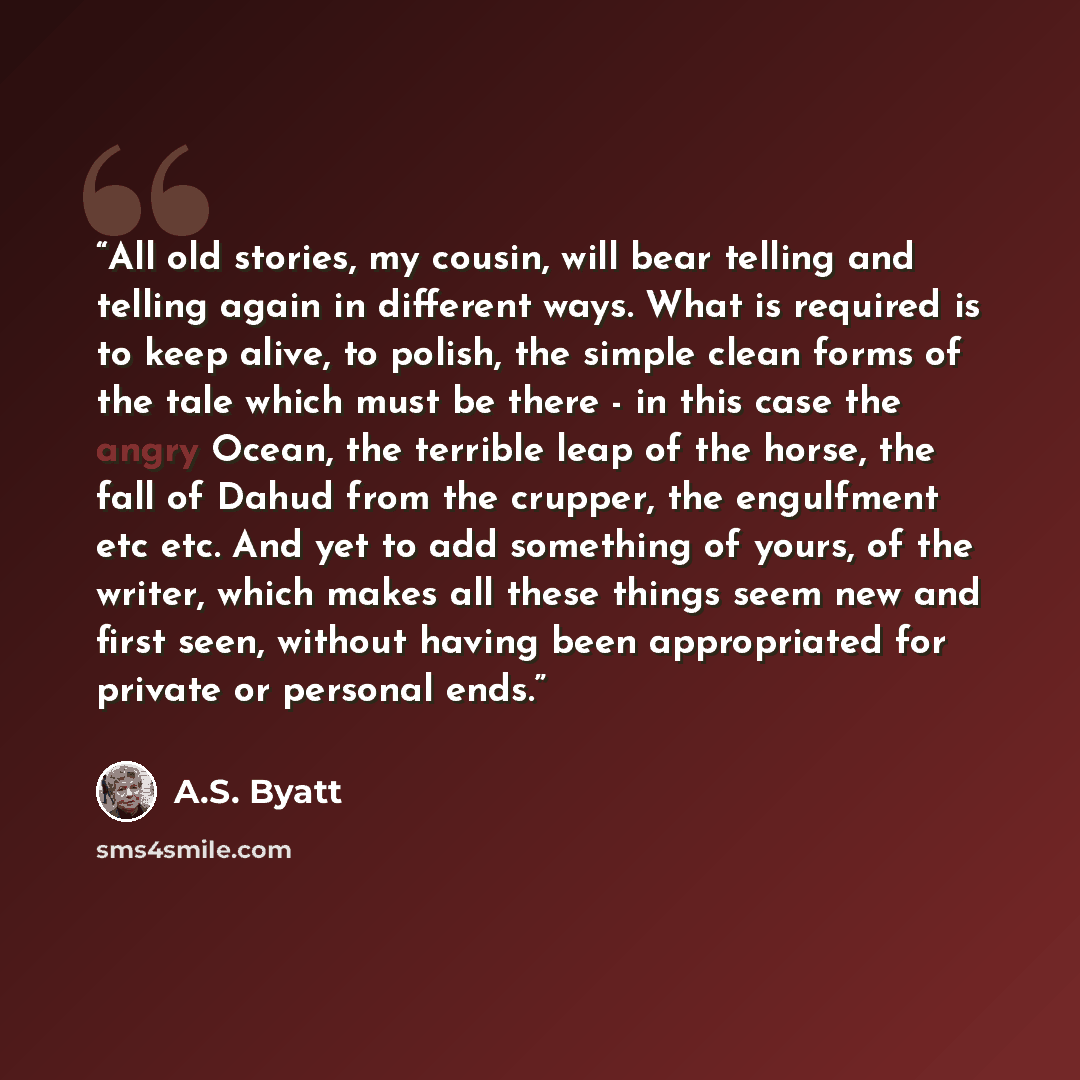 “All old stories, my cousin, will bear telling and telling again in different ways. What is required is to keep alive, to polish, the simple clean forms of the tale which must be there - in this case the angry Ocean, the terrible leap of the horse, the fall of Dahud from the crupper, the engulfment…” quote by A.S. Byatt