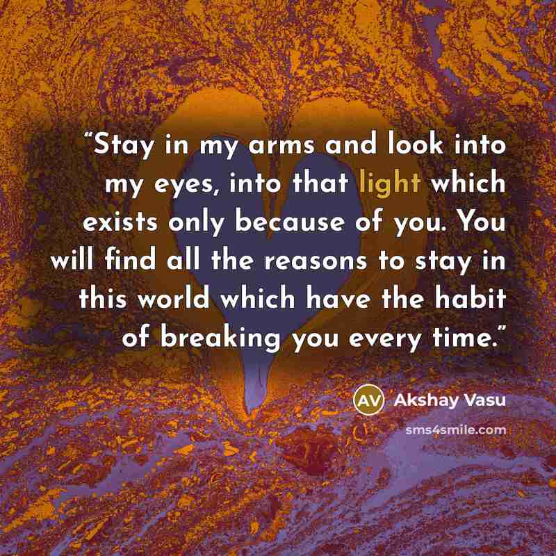 “Stay in my arms and look into my eyes, into that light which exists only because of you. You will find all the reasons to stay in this world which have the habit of breaking you every time.” quote by Akshay Vasu
