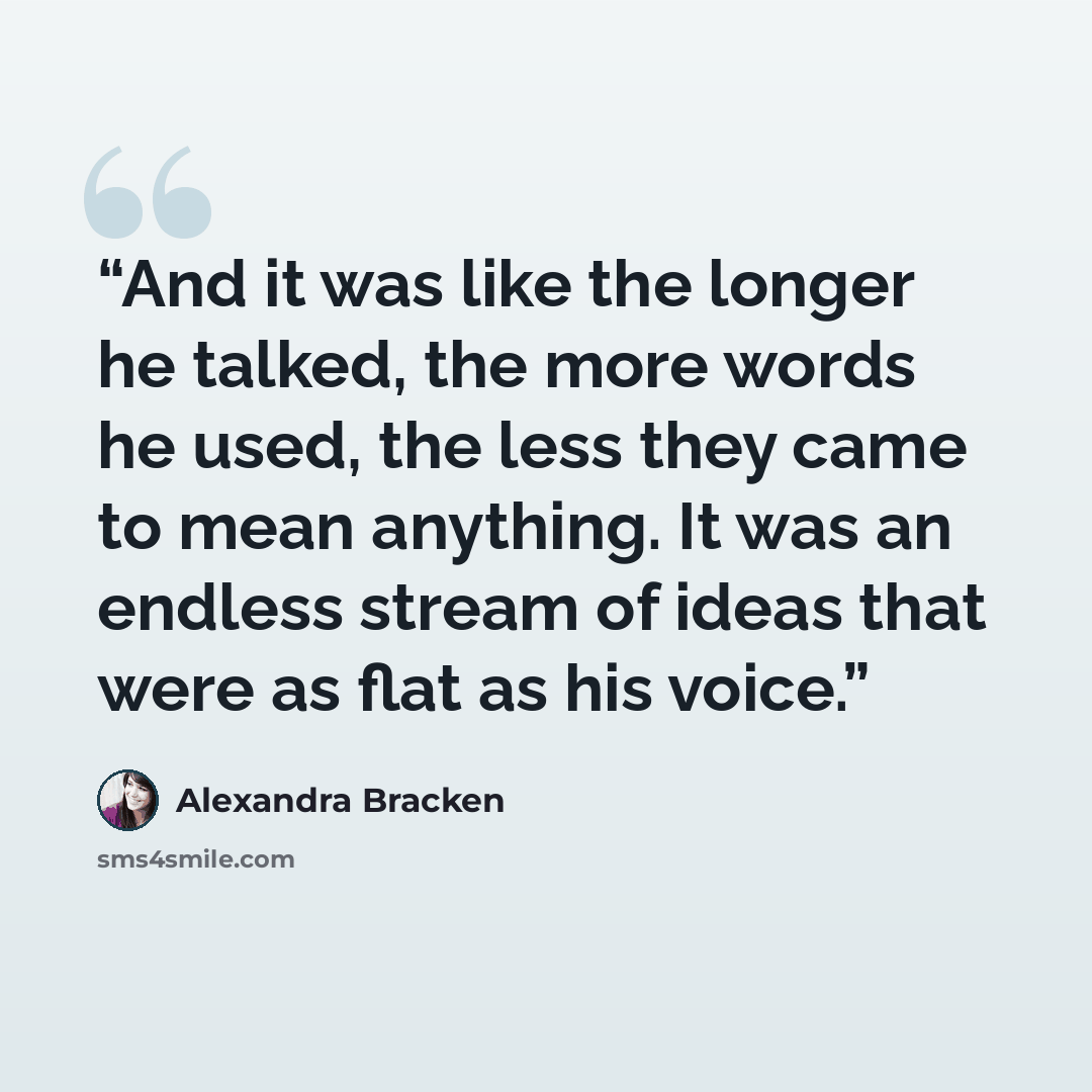 “And it was like the longer he talked, the more words he used, the less they came to mean anything. It was an endless stream of ideas that were as flat as his voice.” quote by Alexandra Bracken