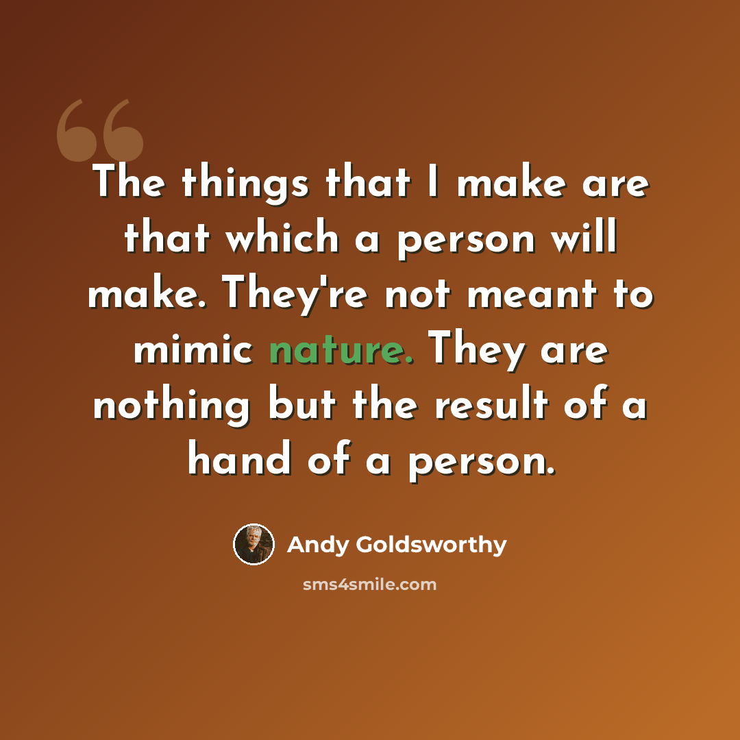 “The things that I make are that which a person will make. They're not meant to mimic nature. They are nothing but the result of a hand of a person.” quote by Andy Goldsworthy