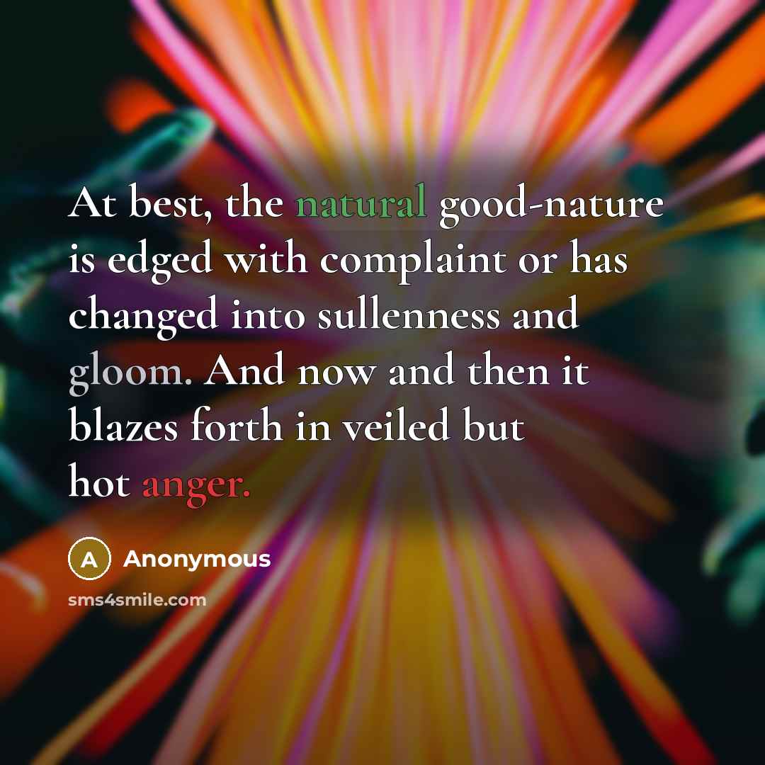 “At best, the natural good-nature is edged with complaint or has changed into sullenness and gloom. And now and then it blazes forth in veiled but hot anger.” quote by Anonymous