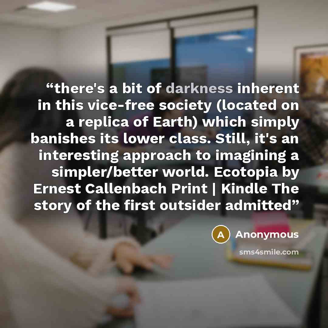“there's a bit of darkness inherent in this vice-free society (located on a replica of Earth) which simply banishes its lower class. Still, it's an interesting approach to imagining a simpler/better world. Ecotopia by Ernest Callenbach Print | Kindle The story of the first outsider admitted” quote by Anonymous