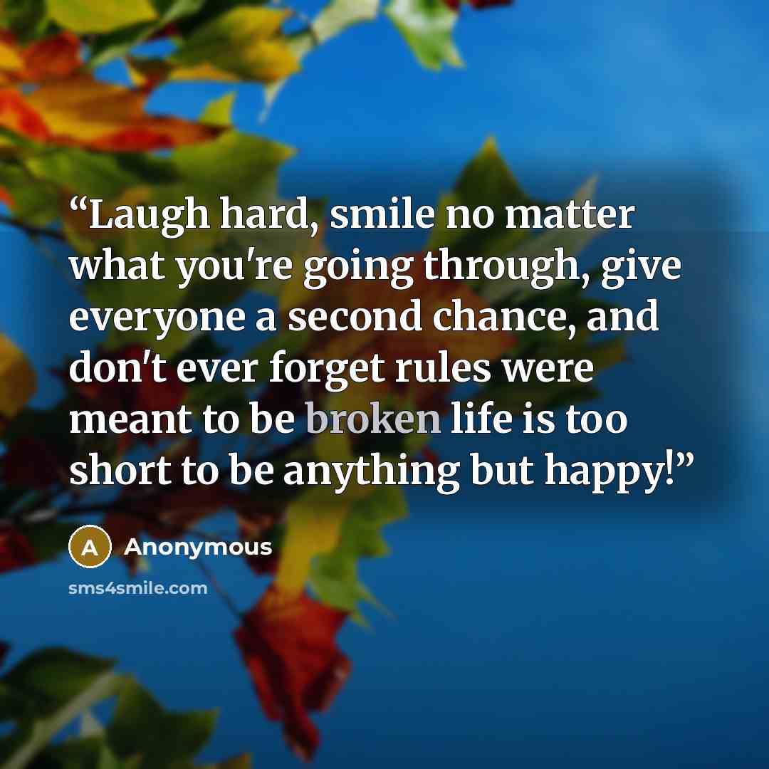“Laugh hard, smile no matter what you're going through, give everyone a second chance, and don't ever forget rules were meant to be broken life is too short to be anything but happy!” quote by Anonymous