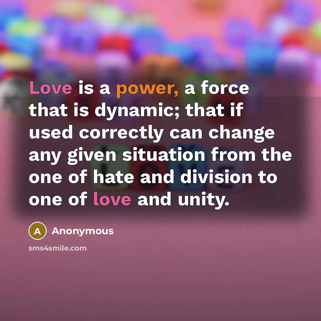 “Love is a power, a force that is dynamic; that if used correctly can change any given situation from the one of hate and division to one of love and unity.” quote by Anonymous