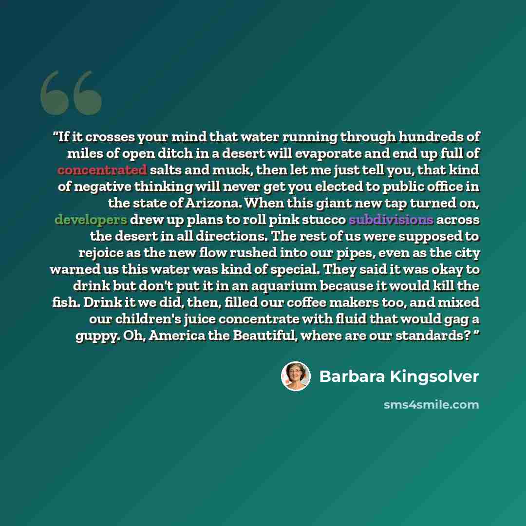 “If it crosses your mind that water running through hundreds of miles of open ditch in a desert will evaporate and end up full of concentrated salts and muck, then let me just tell you, that kind of negative thinking will never get you elected to public office in the state of Arizona. When this…” quote by Barbara Kingsolver