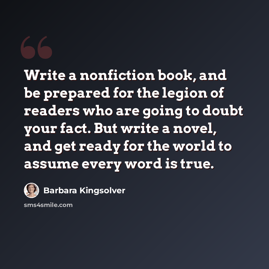 “Write a nonfiction book, and be prepared for the legion of readers who are going to doubt your fact. But write a novel, and get ready for the world to assume every word is true.” quote by Barbara Kingsolver