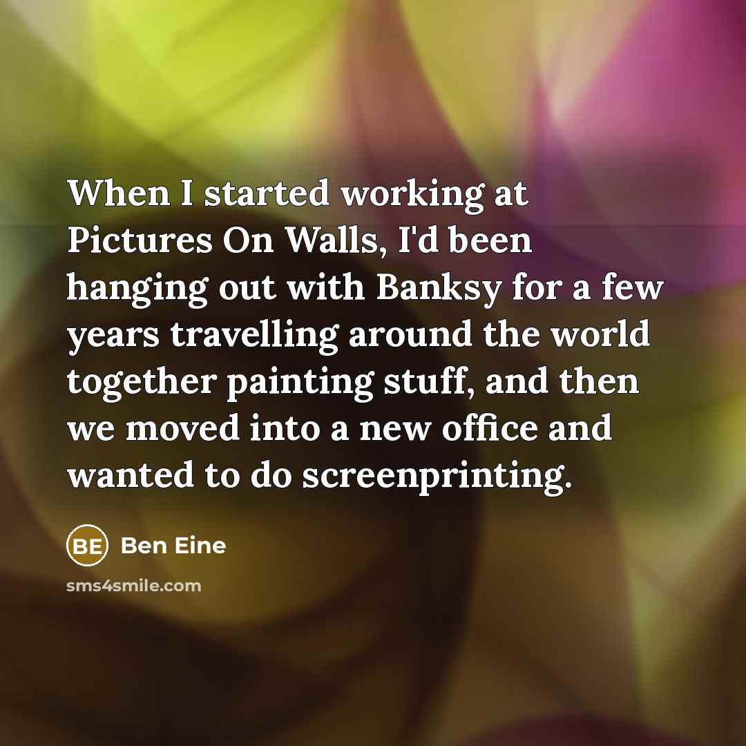“When I started working at Pictures On Walls, I'd been hanging out with Banksy for a few years travelling around the world together painting stuff, and then we moved into a new office and wanted to do screenprinting.” quote by Ben Eine