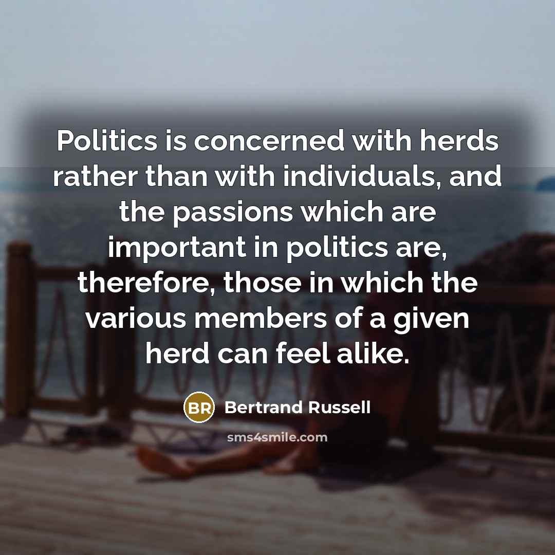“Politics is concerned with herds rather than with individuals, and the passions which are important in politics are, therefore, those in which the various members of a given herd can feel alike.” quote by Bertrand Russell