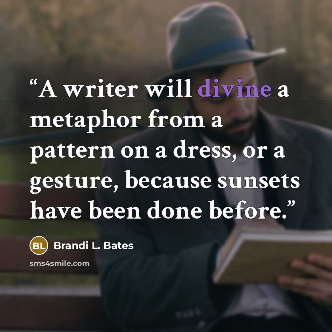 “A writer will divine a metaphor from a pattern on a dress, or a gesture, because sunsets have been done before.” quote by Brandi L. Bates