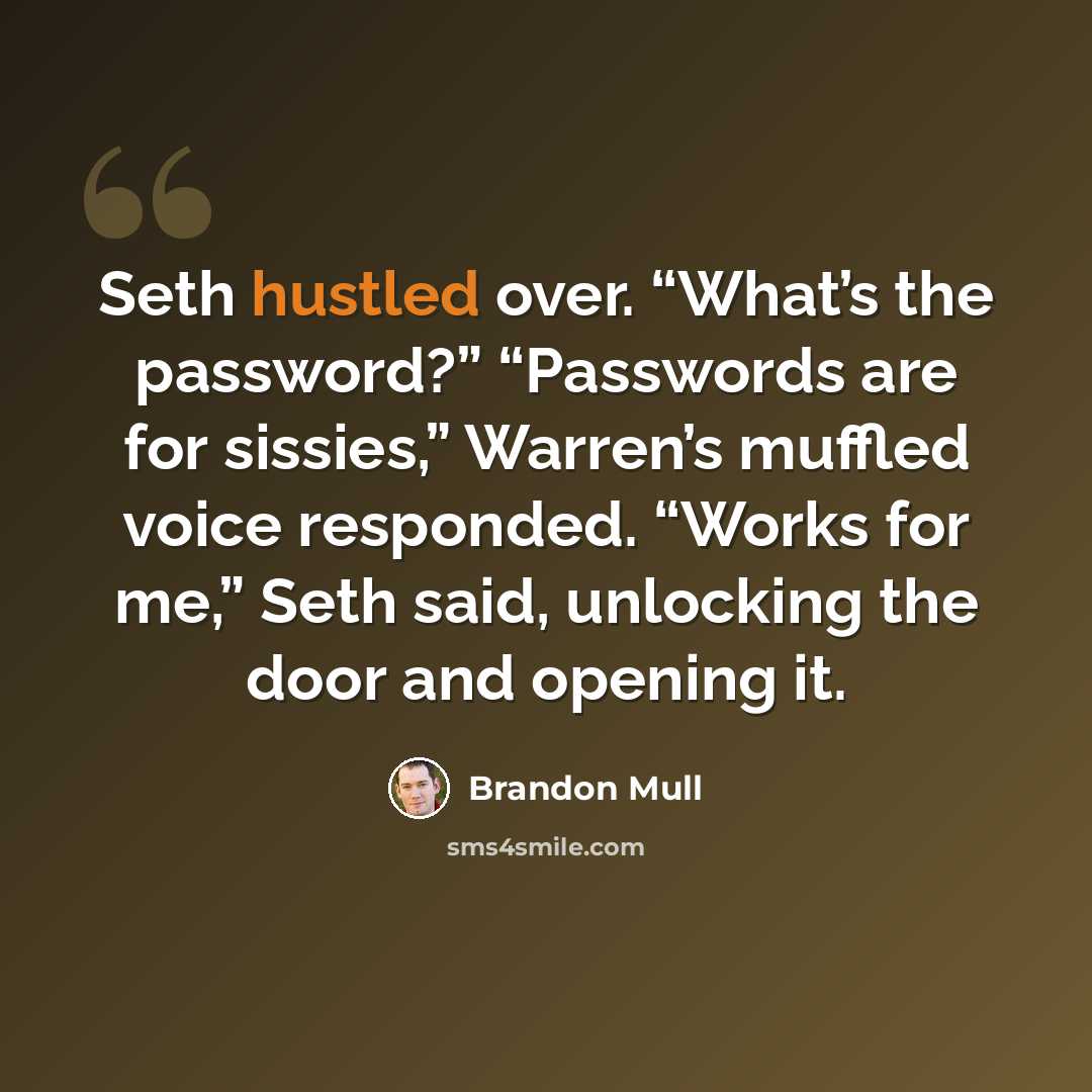 “Seth hustled over. “What’s the password?” “Passwords are for sissies,” Warren’s muffled voice responded. “Works for me,” Seth said, unlocking the door and opening it.” quote by Brandon Mull