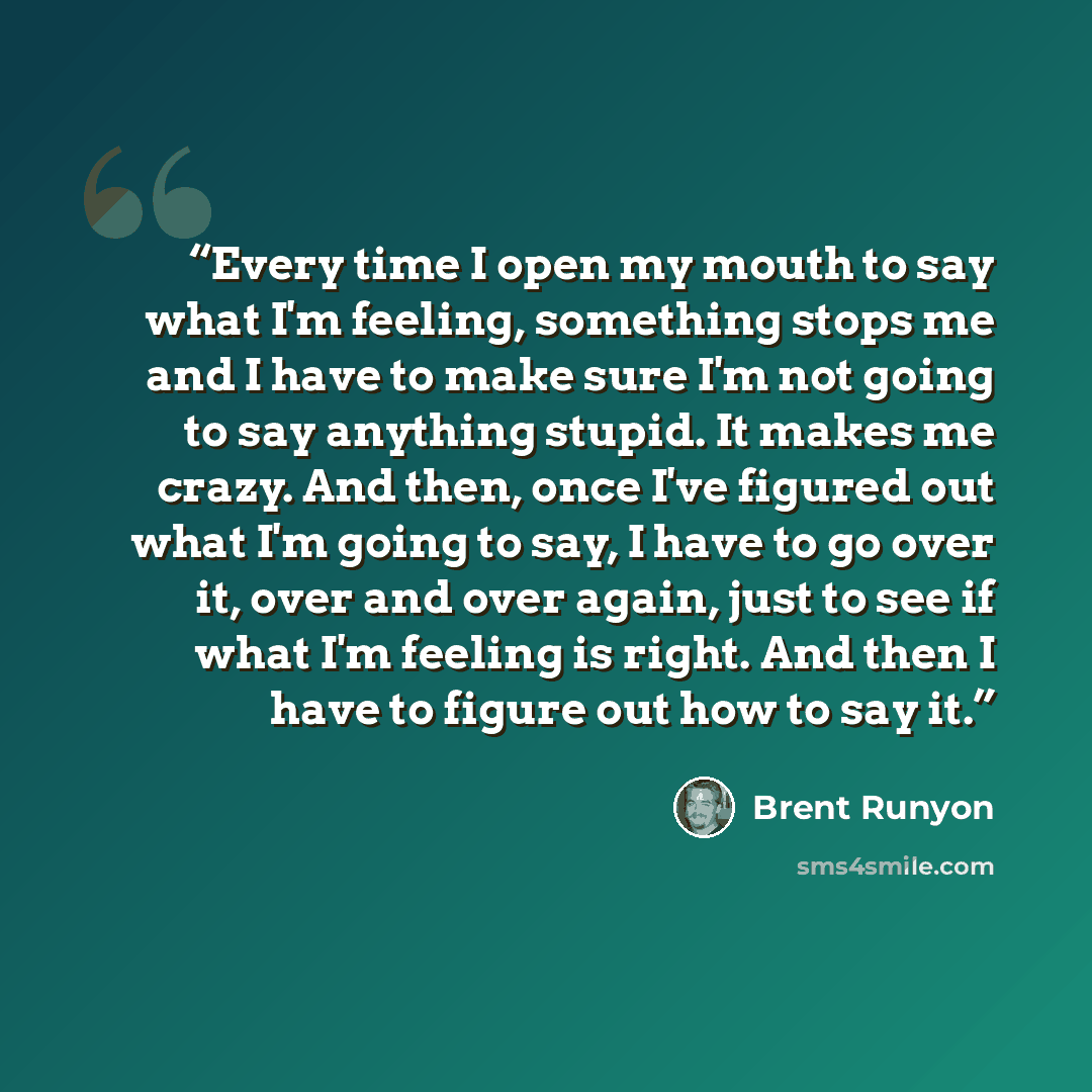 “Every time I open my mouth to say what I'm feeling, something stops me and I have to make sure I'm not going to say anything stupid. It makes me crazy. And then, once I've figured out what I'm going to say, I have to go over it, over and over again, just to see if what I'm feeling is right. And…” quote by Brent Runyon
