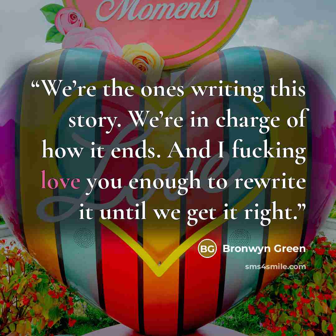 “We’re the ones writing this story. We’re in charge of how it ends. And I fucking love you enough to rewrite it until we get it right.” quote by Bronwyn Green