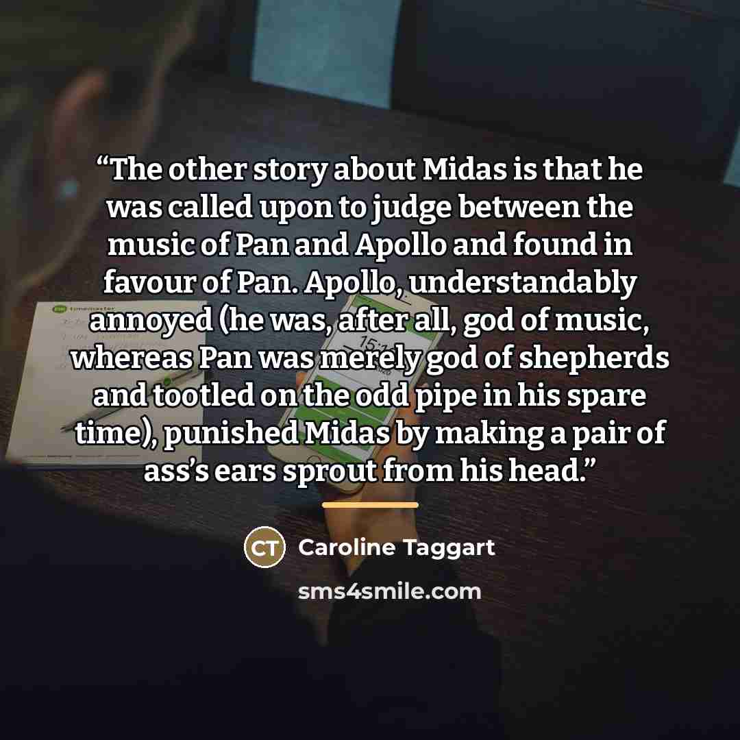 “The other story about Midas is that he was called upon to judge between the music of Pan and Apollo and found in favour of Pan. Apollo, understandably annoyed (he was, after all, god of music, whereas Pan was merely god of shepherds and tootled on the odd pipe in his spare time), punished Midas by…” quote by Caroline Taggart