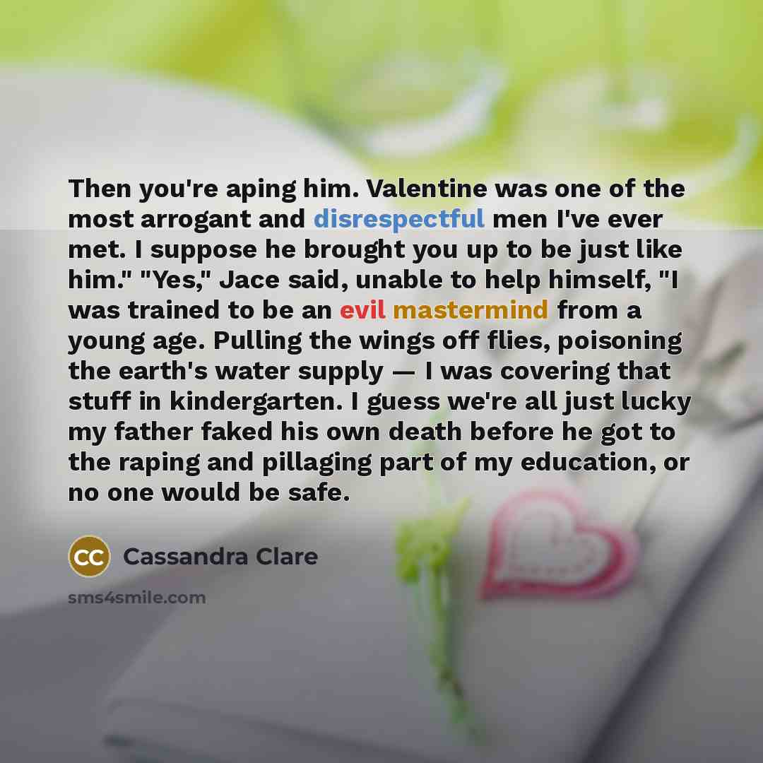 “Then you're aping him. Valentine was one of the most arrogant and disrespectful men I've ever met. I suppose he brought you up to be just like him." "Yes," Jace said, unable to help himself, "I was trained to be an evil mastermind from a young age. Pulling the wings off flies, poisoning the…” quote by Cassandra Clare