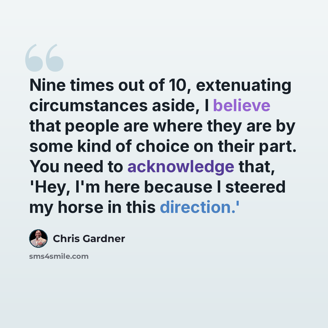 “Nine times out of 10, extenuating circumstances aside, I believe that people are where they are by some kind of choice on their part. You need to acknowledge that, 'Hey, I'm here because I steered my horse in this direction.'” quote by Chris Gardner