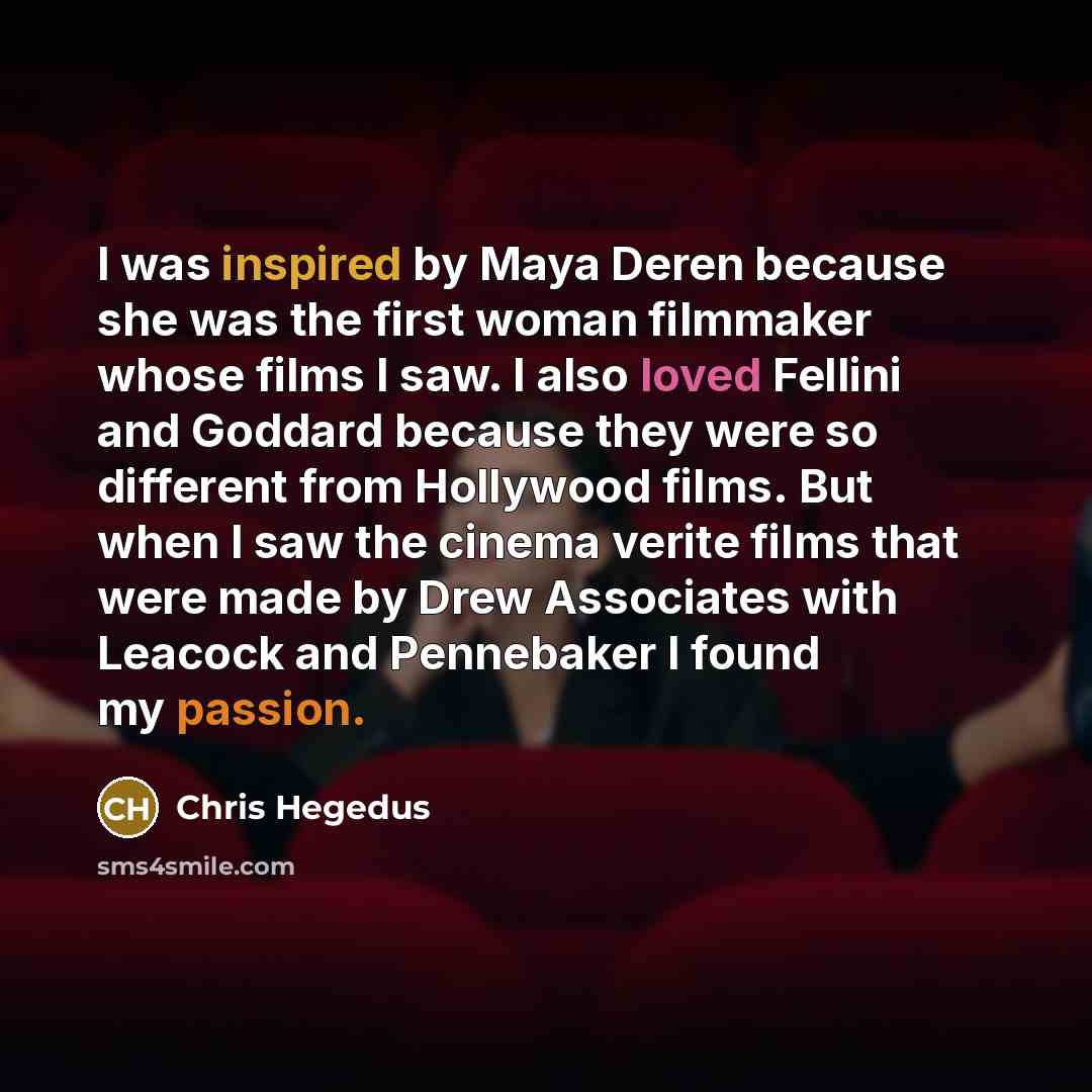 “I was inspired by Maya Deren because she was the first woman filmmaker whose films I saw. I also loved Fellini and Goddard because they were so different from Hollywood films. But when I saw the cinema verite films that were made by Drew Associates with Leacock and Pennebaker I found my passion.” quote by Chris Hegedus